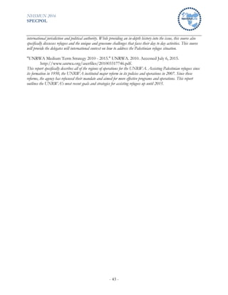 NHSMUN 2016
SPECPOL
- 43 -
international jurisdiction and political authority. While providing an in-depth history into the issue, this source also
specifically discusses refugees and the unique and gruesome challenges that faces their day to day activities. This source
will provide the delegates will international context on how to address the Palestinian refugee situation.
"UNRWA Medium Term Strategy 2010 - 2015." UNRWA. 2010. Accessed July 6, 2015.
http://www.unrwa.org/userfiles/201003317746.pdf.
This report specifically describes all of the regions of operations for the UNRWA. Assisting Palestinian refugees since
its formation in 1950, the UNRWA instituted major reform in its policies and operations in 2007. Since these
reforms, the agency has refocused their mandate and aimed for more effective programs and operations. This report
outlines the UNRWA’s most recent goals and strategies for assisting refugees up until 2015.
 