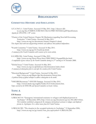 NHSMUN 2016
SPECPOL
- 44 -
BIBLIOGRAPHY
COMMITTEE HISTORY AND SIMULATION
A/C.4/58/L.1. United Nations. Accessed 19 May 2011. http://daccess-dds-
ny.un.org/doc/UNDOC/LTD/N03/526/63/PDF/N0352663.pdf?OpenElement.
Agenda for SPECPOL’s 58th
session.
“Charter of the United Nations: Chapter XI: Declaration regarding Non-Self-Governing
Territories." United Nations. Accessed 16 May 2011.
http://www.un.org/en/documents/charter/chapter11.shtml.
This chapter deals with non-self-governing territories and addresses their political independence.
"Fourth Committee." United Nations. Accessed 16 May 2011.
http://www.un.org/ga/61/fourth/pr.shtml.
A summary of the Fourth Committee with resources of its recent activity.
GA/SPD/206. United Nations. Accessed 19 May 2011.
http://www.un.org/News/Press/docs/2000/20001114.gaspd206.doc.html.
A compilation of press releases by the Fourth Committee during its 27th
meeting on 14 November 2000.
"Global Issues." United Nations. Accessed 16 May 2011.
http://www.un.org/en/globalissues/decolonization/index.shtml.
A summary of colonization prior to and after the creation of the United Nations.
"Historical Background." United Nations. Accessed 16 May 2011.
http://www.un.org/Depts/dpi/decolonization/history.htm.
A political history of global attempts to address colonization in the world.
"OHCHR Documents." OHCHR Homepage. Accessed 16 May 2011.
http://www2.ohchr.org/english/bodies/GA/61documents.htm.
Topics covered by the OHCHR and Special Committee on Israeli Actions.
TOPIC A
UN Sources
A/RES/48/114. “Emergency international assistance to refugees and displaced persons in
Azerbaijan.” 20 December 2003, http://www.un.org/documents/ga/res/48/a48r114.htm.
This resolution established a program for the emergency international assistance to refugees and displaced
persons in Azerbaijan. It is a direct source from the United Nations.
A/RES/60/285. “The situation in the occupied territories in Azerbaijan.” 15 September 2006,
http://www.un.org/en/ga/search/view_doc.asp?symbol=A/RES/60/285.
 