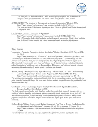 NHSMUN 2016
SPECPOL
- 45 -
This is the first UN resolution where the United Nations officially recognizes that the territories are
“occupied” in the eyes of international law. This is a direct source from the United Nations.
A/RES/62/243. “The situation in the occupied territories of Azerbaijan.” 25 April 2008,
http://www.un.org/en/ga/search/view_doc.asp?symbol=A/RES/62/243.
This is the most recent UN resolution regarding this topic. This is an official United Nations document and
is a legitimate source.
S/RES/822. “Armenia-Azerbaijan” 30 April 1993,
http://www.un.org/en/ga/search/view_doc.asp?symbol=S/RES/822(1993).
This UN resolution displays failed mediation methods between the two countries. This is a direct resolution
from the United Nations, therefore it is a direct resource and should be treated as fully legitimate.
Other Sources
"Azerbaijan - Armenian Aggression Against Azerbaijan." Heydar Aliyev Center. 2005. Accessed May
28, 2015.
http://www.azerbaijan.az/_Karabakh/_ArmenianAgression/_armenianAgression_e.html.
This source defines the historical events that lead to the eventual collapse of the USSR and their reign over both
Armenia and Azerbaijan. Told from an Azeri perspective, this will give the paper contention in regards to the
different methods Armenia used to secure power and influence over the disputed territory, while also displaying the
political implications of outside actors such as Russia and Iran. This complex and politicized history is extremely
important to fully understanding the motives of both Azerbaijan and Armenia.
Bender, Jeremy. "Azerbaijan's Army Says It Is 'Ready To Fulfill Even The Order Of Destroying'
Armenia's Capital City." Business Insider. August 8, 2014. Accessed May 28, 2015.
http://www.businessinsider.com/armenia-and-azerbaijan-approaching-war-2014-8.
This article describes the escalating tensions involving this topic. It is an extremely current issue and this article is a
prime example of the possible dangers that are to come. Business Insider is a reputable source that provided all of their
sources in the correct way.
Chorbajian, Levon. The Making of Nagorno-Karabagh: From Secession to Republic. Houndmills,
Basingstoke, Hampshire: Palgrave, 2001.
This book is another general outline of the Karahakh conflict, however this book breaks the issue down into very
specialized subtopics. Providing analysis on the solutions attempted by outside organizations such as the OSCE, this
book contributes geopolitical factors as a result of these independent organizations’ assistance. Looking at these
geopolitical ramifications will help the delegates understand how this conflict affects the rest of the international
community.
Corboy, Denis, William Courtney, and Richard Kauzlarich. "It's Time to Reboot Our Relationship
with Russia and Iran's Neighbors." Newsweek, 28 July 2015. Accessed 27 August 2015.
http://www.newsweek.com/its-time-reboot-our-relationship-russia-and-irans-neighbors-
357498.
This article provides very interesting and useful insight into the different bloc positions regarding this topic.
 