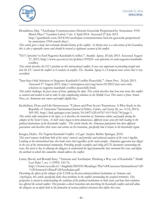 NHSMUN 2016
SPECPOL
- 46 -
Donaldson, Day. "Azerbaijan Commemorates Historic Genocide Perpetrated by Armenians: 1918
March Days." Guardian Liberty Voice. 2 April 2014. Accessed 27 July 2015.
http://guardianlv.com/2014/04/azerbaijan-commemorates-historic-genocide-perpetrated-
by-armenians-1918-march-days/.
This article gives a brief, but extremely detailed history of the conflict. As liberty voice is a sub-section of the Guardian,
this is also a reputable source and should be treated as legitimate account of the conflict.
"EU's 'priority' to End Nagorno-Karabakh Conflict." Anadolu Agency. 20 July 2015. Accessed August
27, 2015. http://www.aa.com.tr/en/politics/559223--eus-priority-to-end-nagorno-karabakh-
conflict.
This article describes the EU’s position on this international conflict. It was very important in providing insight into
how the EU viewed the conflict as it escalates in conflict. The Anadolu Agency is a European news service that is very
accredited.
"Iran Sees Only Solution to Nagorno Karabakh Conflict Peacefully." Armen Press. 24 July 2015.
Accessed 27 August 2015. http://armenpress.am/eng/news/813203/iran-sees-only-
solution-to-nagorno-karabakh-conflict-peacefully.html.
This article challenges the past stance of Iran, updating the topic. This article describes how Iran now views this conflict
as neutral and needed to end in order to stop complicating relations in the Middle East. This source is from Armen
Press, an Armenian new source and might slightly bias.
Keshishian, Flora and Lilit Harutyunyan. "Culture and Post-Soviet Transitions: A Pilot Study in the
Republic of Armenian."International Journal of Politics, Culture, and Society 26, no. 4 (12, 2013):
369-392. http://link.springer.com/article/10.1007%2Fs10767-013-9162-7#/page-1.
This article adds contention to the topic, as it describes the transition of Armenian culture and people during the
collapse of the Soviet Union. As both states began to form democracies, different issues arose for both leading to the
political motivations of the Karabakh conflict. This article breaks the Armenian population itno three different
generations and describes their views and actions on the transition, specifically how it relates to the Karabakh region.
Kruger, Heiko. The Nagorno-Karabakh Conflict: A Legal Analysis. Berlin: Springer, 2010.
This novel removes itself from both of the states’ contexts and provides and unbiased analysis of the issue’s legality.
Looking at the international law, this book states that regardless of the native people, Armenian aggression was illegal
in the eyes of the international community. Providing specific examples and citing all UN documents surrounding the
issue, this novel is key to allowing the delegates to understand the legal frameworks that surround this issue and define
the methods in which this committee should address the conflict.
Laitin, David, and Ronald Suny. "Armenia and Azerbaijan: Thinking a Way out of Karabakh." Middle
East Policy 7, no. 1 (1999): 145-76.
http://homes.ieu.edu.tr/~ibagdadi/INT435/Readings/The%20Caucasus/laitinandsuny%20
-%20Armenia%20and%20Azerbaijan.pdf.
Describing the effects of the collapse of the USSR on the post-colonial political institutions of Armenia and
Azerbaijan, this article specifically links these problems to the conflict surrounding the occupied territories. This
perspective is crucial to understanding the evolution of the political institutions in both states and how their evolution
has affected the overall conflict. This provides a direct transition into describing the Karabakh conflict and will allow
the delegates an in-depth look in the formation of various political structures that define this issue.
 
