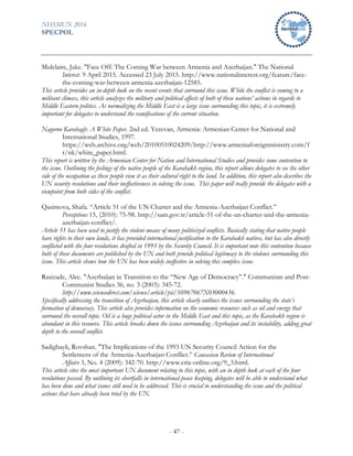NHSMUN 2016
SPECPOL
- 47 -
Mulclaire, Jake. "Face Off: The Coming War between Armenia and Azerbaijan." The National
Interest. 9 April 2015. Accessed 23 July 2015. http://www.nationalinterest.org/feature/face-
the-coming-war-between-armenia-azerbaijan-12585.
This article provides an in-depth look on the recent events that surround this issue. While the conflict is coming to a
militant climax, this article analyzes the military and political affects of both of these nations’ actions in regards to
Middle Eastern politics. As normalizing the Middle East is a large issue surrounding this topic, it is extremely
important for delegates to understand the ramifications of the current situation.
Nagorno Karabagh: A White Paper. 2nd ed. Yerevan, Armenia: Armenian Center for National and
International Studies, 1997.
https://web.archive.org/web/20100510024209/http://www.armeniaforeignministry.com/f
r/nk/white_paper.html.
This report is written by the Armenian Center for Nation and International Studies and provides some contention to
the issue. Outlining the feelings of the native people of the Karahakh region, this report allows delegates to see the other
side of the occupation as these people view it as their cultural right to the land. In addition, this report also describes the
UN security resolutions and their ineffectiveness in solving the issue. This paper will really provide the delegates with a
viewpoint from both sides of the conflict.
Qasimova, Shafa. “Article 51 of the UN Charter and the Armenia-Azerbaijan Conflict.”
Perceptions 15, (2010): 75-98. http://sam.gov.tr/article-51-of-the-un-charter-and-the-armenia-
azerbaijan-conflict/.
Article 51 has been used to justify the violent means of many politicized conflicts. Basically stating that native people
have rights to their own lands, it has provided international justification to the Karabakh natives, but has also directly
conflicted with the four resolutions drafted in 1993 by the Security Council. It is important note this contention because
both of these documents are published by the UN and both provide political legitimacy to the violence surrounding this
issue. This article shows how the UN has been widely ineffective in solving this complex issue.
Rasizade, Alec. "Azerbaijan in Transition to the “New Age of Democracy”." Communism and Post-
Communist Studies 36, no. 3 (2003): 345-72.
http://www.sciencedirect.com/science/article/pii/S0967067X03000436.
Specifically addressing the transition of Azerbaijan, this article clearly outlines the issues surrounding the state’s
formation of democracy. This article also provides information on the economic resources such as oil and energy that
surround the overall topic. Oil is a huge political actor in the Middle East and this topic, as the Karabakh region is
abundant in this resource. This article breaks down the issues surrounding Azerbaijan and its instability, adding great
depth to the overall conflict.
Sadigbayli, Rovshan. "The Implications of the 1993 UN Security Council Action for the
Settlement of the Armenia-Azerbaijan Conflict.” Caucasian Review of International
Affairs 3, No. 4 (2009): 342-70. http://www.cria-online.org/9_3.html.
This article cites the most important UN document relating to this topic, with an in depth look at each of the four
resolutions passed. By outlining its shortfalls in international peace keeping, delegates will be able to understand what
has been done and what issues still need to be addressed. This is crucial to understanding the issue and the political
actions that have already been tried by the UN.
 