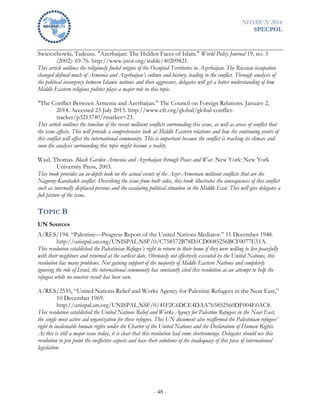NHSMUN 2016
SPECPOL
- 48 -
Swietochowki, Tadeusz. "Azerbaijan: The Hidden Faces of Islam." World Policy Journal 19, no. 3
(2002): 69-76. http://www.jstor.org/stable/40209821.
This article outlines the religiously fueled origins of the Occupied Territories in Azerbaijan. The Russian occupation
changed defined much of Armenia and Azerbaijan’s culture and history, leading to the conflict. Through analysis of
the political insurgency between Islamic nations and their aggressors, delegates will get a better understanding of how
Middle Eastern religious politics plays a major role in this topic.
"The Conflict Between Armenia and Azerbaijan." The Council on Foreign Relations. January 2,
2014. Accessed 23 July 2015. http://www.cfr.org/global/global-conflict-
tracker/p32137#!/?marker=23.
This article outlines the timeline of the recent militant conflicts surrounding this issue, as well as areas of conflict that
the issue affects. This will provide a comprehensive look at Middle Eastern relations and how the continuing events of
this conflict will affect the international community. This is important because the conflict is reaching its climax and
soon the analysis surrounding this topic might become a reality.
Waal, Thomas. Black Garden Armenia and Azerbaijan through Peace and War. New York: New York
University Press, 2003.
This book provides an in-depth look on the actual events of the Azer-Armenian militant conflicts that are the
Nagorny-Karabakh conflict. Describing the issue from both sides, this book illustrates the consequences of this conflict
such as internally displaced persons and the escalating political situation in the Middle East. This will give delegates a
full picture of the issue.
TOPIC B
UN Sources
A/RES/194. “Palestine—Progress Report of the United Nations Mediator.” 11 December 1948.
http://unispal.un.org/UNISPAL.NSF/0/C758572B78D1CD0085256BCF0077E51A.
This resolution established the Palestinian Refugee’s right to return to their home if they were willing to live peacefully
with their neighbors and returned at the earliest date. Obviously not effectively executed by the United Nations, this
resolution has many problems. Not gaining support of the majority of Middle Eastern Nations and completely
ignoring the role of Israel, the international community has constantly cited this resolution as an attempt to help the
refugees while no concrete result has been seen.
A/RES/2535, “United Nations Relief and Works Agency for Palestine Refugees in the Near East,”
10 December 1969.
http://unispal.un.org/UNISPAL.NSF/0/41F2C6DCE4DAA765852560DF004E0AC8.
This resolution established the United Nations Relief and Works Agency for Palestine Refugees in the Near East,
the single most active aid organization for these refugees. This UN document also reaffirmed the Palestinian refugees’
right to inalienable human rights under the Charter of the United Nations and the Declaration of Human Rights.
As this is still a major issue today, it is clear that this resolution had some shortcomings. Delegates should use this
resolution to pin point the ineffective aspects and base their solutions of the inadequacy of this piece of international
legislation.
 