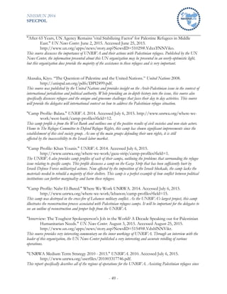 NHSMUN 2016
SPECPOL
- 49 -
"After 65 Years, UN Agency Remains 'vital Stabilizing Factor' for Palestine Refugees in Middle
East." UN News Center. June 2, 2015. Accessed June 25, 2015.
http://www.un.org/apps/news/story.asp?NewsID=51029#.VdxxTNNViko.
This source discusses the importance of UNRWA and their actions with Palestinian refugees. Published by the UN
News Center, the information presented about this UN organization may be presented in an overly-optimistic light,
but this organization does provide the majority of the assistance to these refugees and is very important.
Akasaka, Kiyo. “The Question of Palestine and the United Nations.” United Nations 2008.
http://unispal.un.org/pdfs/DPI2499.pdf.
This source was published by the United Nations and provides insight on the Arab-Palestinian issue in the context of
international jurisdiction and political authority. While providing an in-depth history into the issue, this source also
specifically discusses refugees and the unique and gruesome challenges that faces their day to day activities. This source
will provide the delegates will international context on how to address the Palestinian refugee situation.
"Camp Profile: Balata." UNRWA. 2014. Accessed July 6, 2015. http://www.unrwa.org/where-we-
work/west-bank/camp-profiles?field=12.
This camp profile is from the West Bank and outlines one of the positive results of civil societies and non-state actors.
Home to The Refugee Committee to Defend Refugee Rights, this camp has shown significant improvements since the
establishment of this civil society group. As one of the main groups defending their own rights, it is still
affected by the inaccessibility to the Israeli labor market.
"Camp Profile: Khan Younis." UNRWA. 2014. Accessed July 6, 2015.
http://www.unrwa.org/where-we-work/gaza-strip/camp-profiles?field=1.
The UNRWA also provides camp profiles of each of their camps, outlining the problems that surrounding the refugee
issue relating to specific camps. This profile discusses a camp on the Gaza Strip that has been sufficiently hurt by
Israeli Defense Forces militarized actions. Now affected by the imposition of the Israeli blockade, the camp lacks the
materials needed to rebuild a majority of their shelters. This camp is a perfect example of how conflict between political
institutions can further marginalize and harm these refugees.
"Camp Profile: Nahr El-Bared." Where We Work UNRWA. 2014. Accessed July 6, 2015.
http://www.unrwa.org/where-we-work/lebanon/camp-profiles?field=15.
This camp was destroyed in the cross-fire of Lebanese military conflict. As the UNRWA’s largest project, this camp
illustrates the reconstruction process associated with Palestinian refugees camps. It will be important for the delegates to
see an outline of reconstruction and proper help from the UNRWA.
"Interview: The Toughest Spokesperson's Job in the World? A Decade Speaking out for Palestinian
Humanitarian Needs." UN News Center. August 3, 2015. Accessed August 25, 2015.
http://www.un.org/apps/news/story.asp?NewsID=51549#.VdxhlNNVikr.
This source provides very interesting commentary on the inner workings of UNRWA. Through an interview with the
leader of this organization, the UN News Center published a very interesting and accurate retelling of various
operations.
"UNRWA Medium Term Strategy 2010 - 2015." UNRWA. 2010. Accessed July 6, 2015.
http://www.unrwa.org/userfiles/201003317746.pdf.
This report specifically describes all of the regions of operations for the UNRWA. Assisting Palestinian refugees since
 