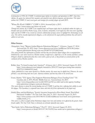 NHSMUN 2016
SPECPOL
- 50 -
its formation in 1950, the UNRWA instituted major reform in its policies and operations in 2007. Since these
reforms, the agency has refocused their mandate and aimed for more effective programs and operations. This report
outlines the UNRWA’s most recent goals and strategies for assisting refugees up until 2015.
"Where We Work UNRWA." UNRWA. 2014. Accessed July 6, 2015.
http://www.unrwa.org/where-we-work.
Through this website, the UNRWA has compiled maps and human rights data to specifically outline the rights, or
therefore lack of in the West Bank, Gaza, Syria, Lebanon, and Jordan. Each region has their own issues regarding
rights and the UNRWA has created an extensive collaboration of many sources to highlight the shortcomings in each
area. This will be crucially important for delegates, as this will present the major political problems they will need to
address in each area.
Other Sources
Abuqudairi, Areej. "Report: Jordan Deports Palestinian Refugees." Al Jazeera. August 17, 2014.
Accessed July 25, 2015. http://www.aljazeera.com/news/middleeast/2014/08/jordan-
deports-palestinians-fleeing-syria-war-20148710735703862.html.
This source provides key information on Jordan and how they were forced to deport refugees due to overpopulation.
Published by a new source based in a Muslim country, it might have a slight bias as to the severity of Jordan’s actions.
Delegates should see information from these source with a grain of salt, as they provide an accurate picture of the
sentiments felt by Muslim countries.
Bollier, Sam. "Is Israel Losing Latin America?" Al Jazeera. July 1, 2014. Accessed August 25, 2015.
http://www.aljazeera.com/indepth/interactive/2014/07/israel-gaza-losing-latin-america-
2014731111846443951.html.
Again, published by a news source located in a Muslim country, this source may be slightly bais. However, the source
provides a very interesting look into Latin American relations and how they relate to the overall issue.
Grant, Harriet. "UN Agency That Supports Palestinian Refugees Faces Funding Crisis." The
Guardian, July 2, 2015, World- Middle East sec. Accessed June 25, 2015.
http://www.theguardian.com/world/2015/jul/02/un-relief-and-works-agency-funding-
crisis-palestinian-refugees-yarmouk-damascus.
This source discusses in detail the current funding crisis of UNRWA and how this is effecting their ability to assist
the refugees. The Guardian is a reputable news source and cited all of their information in the proper way.
Hadid, Diaa, and Jodi Rudoren. "Jewish Arsonists Suspected in West Bank Attack That Killed
Palestinian Toddler." The New York Times, July 31, 2015. Accessed August 25, 2015.
http://www.nytimes.com/2015/08/01/world/middleeast/west-bank-arson-palestinian-
toddler.html?_r=3.
This source is a direct example of how Palestinian refugees have been and continue to be affected by the greater Arab-
Israeli conflict. The New York Times is obviously an extremely reputable news source.
"Iran Sends Aid to Palestinian Refugees." PressTV. 2013. Accessed August 25, 2015.
http://www.presstv.ir/detail/2013/07/30/316392/iran-sends-aid-to-palestinian-refugees/.
 