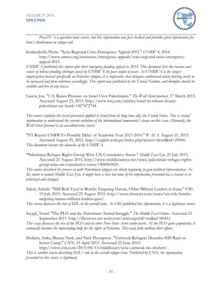 NHSMUN 2016
SPECPOL
- 51 -
PressTV is a question news source, but this information was fact checked and provides great information for
Iran’s involvement in refugee aid.
Krahenbuhl, Pierre. "Syria Regional Crisis Emergency Appeal 2015." UNRWA, 2014.
http://www.unrwa.org/resources/emergency-appeals/syria-regional-crisis-emergency-
appeal-2015.
UNRWA published this report after their emergency funding appeal in 2015. This document lists the reasons and
causes of intense funding shortages faced by UNRWA the past couple of years. As UNRWA is the largest
organization focused specifically on Palestine refugees, it is imperative that delegates understand where funding needs to
be increased and form solutions accordingly. This report was published by the United Nations, and therefore should be
credible and free of any biases.
Lauria, Joe. "U.S. Raises Pressure on Israel Over Palestinians." The Wall Street Journal, 17 March 2015.
Accessed August 25, 2015. http://www.wsj.com/articles/israel-to-release-frozen-
palestinian-tax-funds-1427472744.
This source explains the recent pressured applied to Israel from its long time ally, the United States. This is crucial
information to understand the current evolution of the international community’s stance on this issue. Obviously, the
Wall Street Journal is an accredited news source.
"PA Rejects UNRWA’s Possible Delay of Academic Year 2015-2016." WAFA. August 15, 2015.
Accessed August 25, 2015. http://english.wafa.ps/index.php?action=detail&id=29000.
This document reviews the obstacles of the UNRWA.
"Palestinian Refugee Rights Group Wins UN Consultative Status." Middle East Eye. 21 July 2015.
Accessed 25 August 2015. http://www.middleeasteye.net/news/palestinian-refugee-rights-
group-wins-un-consultative-status-1408969820.
This source described the process in with Palestinian refugees are slowly beginning to gain political representation. As
the source is named Middle East Eye, it might have a bias but none of the information presented has a reason to be
polarized and changed.
Salem, Suhaib. "ISIS Role Eyed in Bombs Targeting Hamas, Other Militant Leaders in Gaza." CBS.
19 July 2015. Accessed 25 August 2015. http://www.cbsnews.com/news/isis-role-bombs-
targeting-hamas-militant-leaders-gaza/.
This source discusses the role of ISIL in the overall issue. As CBS published this information, it is a legitimate source.
Sayigh, Yezid. "The PLO and the Palestinian Armed Struggle." The Middle East Online. Accessed 23
September 2015. http://fileserver.net-texts.com/asset.aspx?dl=no&id=80451.
This essay discusses the rise of the PLO and its other Non-State Actor conter-parts. As the PLO gains popularity, it
eventually becomes the representing body for the rights of Palestine. This essay fully outlines their efforts.
Shubert, Atika, Bharati Naik, and Nick Thompson. "Yarmouk Refugees Describe ISIS Raid on
Syrian Camp." CNN, 15 April 2015. Accessed 25 June 2015.
http://www.cnn.com/2015/04/13/middleeast/syria-yarmouk-isis-shubert/.
This is another source describing ISIL’s role in the overall refugee issue. Published by CNN, the information
presented in this source is legitimate.
 
