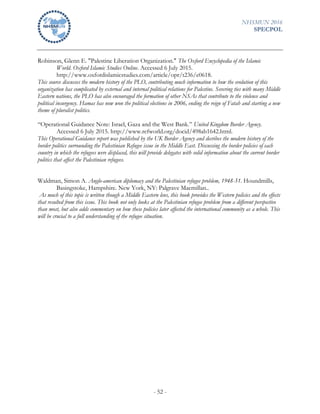 NHSMUN 2016
SPECPOL
- 52 -
Robinson, Glenn E. "Palestine Liberation Organization." The Oxford Encyclopedia of the Islamic
World. Oxford Islamic Studies Online. Accessed 6 July 2015.
http://www.oxfordislamicstudies.com/article/opr/t236/e0618.
This source discusses the modern history of the PLO, contributing much information to how the evolution of this
organization has complicated by external and internal political relations for Palestine. Severing ties with many Middle
Eastern nations, the PLO has also encouraged the formation of other NSAs that contribute to the violence and
political insurgency. Hamas has now won the political elections in 2006, ending the reign of Fatah and starting a new
theme of pluralist politics.
“Operational Guidance Note: Israel, Gaza and the West Bank.” United Kingdom Border Agency.
Accessed 6 July 2015. http://www.refworld.org/docid/498ab1642.html.
This Operational Guidance report was published by the UK Border Agency and decribes the modern history of the
border politics surrounding the Palestinian Refugee issue in the Middle East. Discussing the border policies of each
country in which the refugees were displaced, this will provide delegates with solid information about the current border
politics that affect the Palestinian refugees.
Waldman, Simon A. Anglo-american diplomacy and the Palestinian refugee problem, 1948-51. Houndmills,
Basingstoke, Hampshire. New York, NY: Palgrave Macmillan..
As much of this topic is written though a Middle Eastern lens, this book provides the Western policies and the effects
that resulted from this issue. This book not only looks at the Palestinian refugee problem from a different perspective
than most, but also adds commentary on how these policies later affected the international community as a whole. This
will be crucial to a full understanding of the refugee situation.
 