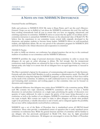 NHSMUN 2016
SPECPOL
- 1 -
A NOTE ON THE NHSMUN DIFFERENCE
Esteemed Faculty and Delegates,
Hello and welcome to NHSMUN 2016! My name is Shaan Pattni, and I am this year’s Director-
General. I hope you are as thrilled as I am about the NHSMUN conference this year! Our staff has
been working tremendously hard all year to ensure that you have an engaging, educational, and
enriching experience in committee. NHSMUN strives to assure that the quality of our debate and in-
committee interaction is unmatched. NHSMUN focuses on the educational value of Model UN. We
believe that the experiences in our committee rooms extend skills originally developed in the
classroom, and prepare students to become future leaders. NHSMUN thrives on well-researched,
realistic, and diplomatic debate. We are very proud of the substantive program for NHSMUN 2016
and look forward to the vibrant discussion and cooperation in committee!
NHSMUN Practices
In order to fulfill our mission, our conference has adopted practices that are key to the continued
tradition of excellence in our committees and the NHSMUN difference.
NHSMUN prohibits the usage of personal electronics during committee in order to ensure that
delegates do not gain an unfair advantage in debate. We feel strongly that the interpersonal
connections made during debate are enhanced by face-to-face communication. Enforcing a strict no
laptops policy also helps us to ensure that all our delegates have an equal opportunity to succeed in
committee.
The Dais is permitted a laptop for the purposes of communicating with respective Under-Secretary-
Generals and other Senior Staff Members as well as attending to administrative needs. The Dais will
only be limited to using their laptops for NHSMUN purposes, and the majority of their focus will be
on the needs of the committee. In addition, we staff a dedicated team in our office to assist in typing
and formatting draft resolutions and working papers so that committee time can be focused on
discussion and compromise.
An additional difference that delegates may notice about NHSMUN is the committee pacing. While
each BG contains two topic selections, NHSMUN committees will strive to have a fruitful
discussion on and produce resolutions on a single topic; prioritizing the quality of discussion over
quantity of topics addressed. In order to respect the gravity of the issues being discussed at our
conference as well as the intellect of our delegates, NHSMUN committees will focus on addressing
one topic in-depth. BGs contain two topics in order to allow delegates to decide what problem
ought to be prioritized, a valuable discussion in and of itself, and to safeguard against the possibility
that an issue will be independently resolved before conference.
NHSMUN uses a set of the Rules of Procedure that is standardized across all IMUNA-brand
conferences. These rules provide a standardized system of operation that is easily translated across
committee or conference lines. While the general structure and flow of committee will be familiar to
any delegate who has previously participated in Model UN, there may be slight procedural
differences from other conferences. All delegates are encouraged to review the Rules of Procedure
 