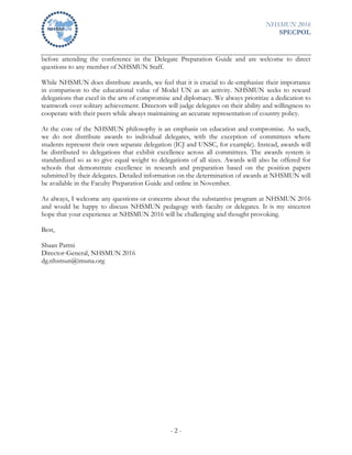 NHSMUN 2016
SPECPOL
- 2 -
before attending the conference in the Delegate Preparation Guide and are welcome to direct
questions to any member of NHSMUN Staff.
While NHSMUN does distribute awards, we feel that it is crucial to de-emphasize their importance
in comparison to the educational value of Model UN as an activity. NHSMUN seeks to reward
delegations that excel in the arts of compromise and diplomacy. We always prioritize a dedication to
teamwork over solitary achievement. Directors will judge delegates on their ability and willingness to
cooperate with their peers while always maintaining an accurate representation of country policy.
At the core of the NHSMUN philosophy is an emphasis on education and compromise. As such,
we do not distribute awards to individual delegates, with the exception of committees where
students represent their own separate delegation (ICJ and UNSC, for example). Instead, awards will
be distributed to delegations that exhibit excellence across all committees. The awards system is
standardized so as to give equal weight to delegations of all sizes. Awards will also be offered for
schools that demonstrate excellence in research and preparation based on the position papers
submitted by their delegates. Detailed information on the determination of awards at NHSMUN will
be available in the Faculty Preparation Guide and online in November.
As always, I welcome any questions or concerns about the substantive program at NHSMUN 2016
and would be happy to discuss NHSMUN pedagogy with faculty or delegates. It is my sincerest
hope that your experience at NHSMUN 2016 will be challenging and thought provoking.
Best,
Shaan Pattni
Director-General, NHSMUN 2016
dg.nhsmun@imuna.org
 