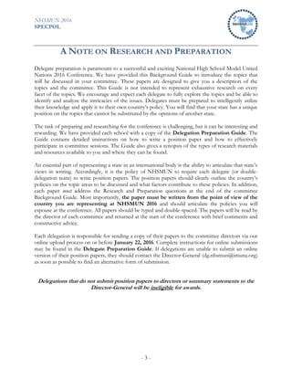 NHSMUN 2016
SPECPOL
- 3 -
A NOTE ON RESEARCH AND PREPARATION
Delegate preparation is paramount to a successful and exciting National High School Model United
Nations 2016 Conference. We have provided this Background Guide to introduce the topics that
will be discussed in your committee. These papers are designed to give you a description of the
topics and the committee. This Guide is not intended to represent exhaustive research on every
facet of the topics. We encourage and expect each delegate to fully explore the topics and be able to
identify and analyze the intricacies of the issues. Delegates must be prepared to intelligently utilize
their knowledge and apply it to their own country’s policy. You will find that your state has a unique
position on the topics that cannot be substituted by the opinions of another state.
The task of preparing and researching for the conference is challenging, but it can be interesting and
rewarding. We have provided each school with a copy of the Delegation Preparation Guide. The
Guide contains detailed instructions on how to write a position paper and how to effectively
participate in committee sessions. The Guide also gives a synopsis of the types of research materials
and resources available to you and where they can be found.
An essential part of representing a state in an international body is the ability to articulate that state’s
views in writing. Accordingly, it is the policy of NHSMUN to require each delegate (or double-
delegation team) to write position papers. The position papers should clearly outline the country’s
policies on the topic areas to be discussed and what factors contribute to these policies. In addition,
each paper must address the Research and Preparation questions at the end of the committee
Background Guide. Most importantly, the paper must be written from the point of view of the
country you are representing at NHSMUN 2016 and should articulate the policies you will
espouse at the conference. All papers should be typed and double-spaced. The papers will be read by
the director of each committee and returned at the start of the conference with brief comments and
constructive advice.
Each delegation is responsible for sending a copy of their papers to the committee directors via our
online upload process on or before January 22, 2016. Complete instructions for online submissions
may be found in the Delegate Preparation Guide. If delegations are unable to submit an online
version of their position papers, they should contact the Director-General (dg.nhsmun@imuna.org)
as soon as possible to find an alternative form of submission.
Delegations that do not submit position papers to directors or summary statements to the
Director-General will be ineligible for awards.
 