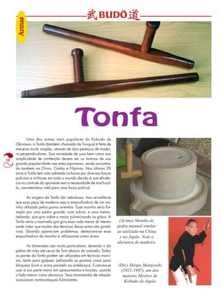 10 
Tonfa 
Uma das armas mais populares do Kobudo de 
Okinawa, a Tonfa (também chamada de Tonqua) é feita de 
maneira muito simples, através de dois pedaços de madei-ra 
perpendiculares. Sua variedade de usos bem como sua 
simplicidade de confecção devem ser os motivos de sua 
grande popularidade nas artes japonesas, sendo encontra-do 
também na China, Coréia e Filipinas. Nos últimos 20 
anos a Tonfa tem sido adotada inclusive por diversas forças 
policiais e militares em todo o mundo devido à sua eficiên-cia 
no controle do oponente sem a necessidade de machucá-lo, 
carcaterística vital para uma força policial. 
As origens da Tonfa são nebulosas, mas acredita-se 
que essa peça de madeira seja a empunhadura de um mo-inho 
utilizado pelos povos orientais. Esse moinho seria for-mado 
por uma pedra grande, com sulcos, e uma menor, 
redonda, que gira sobre a maior pulverizando os grãos. A 
Tonfa seria a manivela que gira essa roda menor (é interes-sante 
notar que muitas das técnicas dessa arma são girató-rias). 
Quando apareciam problemas, destacava-se essa 
empunhadura do moinho e utilizava-se como arma. 
As dimensões são muito particulares, devendo ir da 
palma da mão até cerca de 5cm abaixo do cotovelo. Todas 
as partes da Tonfa podem ser utilizadas em técnicas marci-ais, 
tanto para golpear (utilizando as pontas) como para 
bloquear (com a arma paralelo ao antebraço). Costuma-se 
usar a sua parte maior em apresamentos e torções, usando 
o lado menor como alavanca. Seus movimentos de rotação 
ocasionam contra-ataques fulminantes. 
(Acima) Moinho de 
pedra manual similar 
ao utilizado na China 
e no Japão. Note a 
alavanca de madeira. 
(Dir.) Shinpo Matayoshi 
(1921-1997), um dos 
maiores Mestres de 
Kobudo do Japão 
Armas 
 