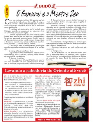 11 
O Samurai e o Mestre Zen 
Certa vez, no Japão, existiam dois garotos que brin 
cavam juntos todo o tempo. Um era filho de um gran 
de Samurai e estava sendo treinado para a carreira 
militar. O outro era filho de um serviçal, mas se interessava 
muito por filosofia. 
O inevitável veio a acontecer: um foi enviado a um 
Dojo para aprender as artes da guerra e o outro se retirou 
em um templo Zen naquela região. 
Correram rápidos os anos e o jovem Samurai, então 
homem feito, vestiu-se com sua armadura e suas espadas e 
foi procurar seu grande amigo no templo. Ao abrir a porta, 
ele deparou com seu amigo vestido com um simples hábito 
e de cabeça raspada. Seu sorriso era franco e seu olhar, 
muito profundo. O Samurai tomou a palavra: 
- Caro amigo, estou a caminho de uma grande guer-ra 
onde conquistarei muitas glórias. Gostaria de ter sua bên-ção. 
O Monge olhou-o nos olhos e disse: 
- A guerra e as armas nada trazem. Todavia darei a 
minha bênção a você com uma condição: se me derrotar 
em um combate com espadas. 
O Samurai riu e disse; 
- O que me propõe é loucura! Você nunca segurou 
uma arma antes! Mas está bem. Não fugirei a um desafio. 
Mas se me vencer, rasparei a cabeça e me tornarei monge! 
O Samurai armou-se com um bokken finamente la-vrado 
em madeira de lei e o monge pegou um galho de 
árvore que havia por ali. 
Iniciou-se o combate. O Samurai, lançando um grito 
aterrador, atacou com toda a sua fúria. O Monge, sorrin-do, 
esquivou-se rapidamente e desviou o golpe. O Samurai, 
surpreso, atacou novamente com o melhor golpe que co-nhecia: 
uma técnica considerada secreta em uma escola 
muito famosa. O monge não apenas desviou o golpe como 
desarmou o Samurai e parou seu galho de árvore a centí-metros 
de seu rosto. Indefeso, o Samurai reconheceu sua 
derrota. 
Imediatamente o monge chamou os serviçais para 
que raspassem a cabeça do Samurai. Antes que começas-sem 
o serviço, ele perguntou: 
- Como você me venceu sem nada conhecer da arte 
das armas? 
O Monge sorriu: 
- A Arte da Espada e o Zen levam ao mesmo cami-nho: 
o autoconhecimento e a harmonia com o Universo. 
Tanto faz praticar um quanto o outro, desde que se dedique 
de coração. Um Mestre Zen é tão poderoso quanto um 
Samurai. 
Levando a sabedoria do Oriente até você 
Zhi é o som da pronúncia em 
mandarim do ideograma que signi-fica 
conhecimento, sabedoria. 
Somos um empreendimento dedica-do 
a transmitir o conhecimento do 
Oriente de forma simples e natural. 
Um conhecimento que terá o poder 
de ampliar sua visão do cosmos e de 
si mesmo, pois a sabedoria reside no 
autoconhecimento. 
Também prestamos serviços 
em diversas áreas como: 
- Montagem e organização de 
eventos - Divulgação de cur-sos 
em material impresso e 
web - Confecção de material 
publicitário - Diagramação 
profissional de apostilas e ma-nuais. 
VISITE NOSSO SITE! 
Trabalhamos principalmente em quatro 
direções: 
Medicina- o conhecimento oriental à 
serviço da saúde. Acupuntura, Shiatsu, 
Tui-Ná, Fitoterapia, Ayurveda, 
Shantala, Qigong, Moxabustão e outras 
técnicas orientais. 
Artes Marciais- um componente 
essencial da cultura oriental, as artes 
marciais proporcionam muito mais do 
que apenas defesa pessoal ou prática 
desportiva. 
Filosofia e Cultura- a sabedoria 
oriental em seu núcleo. Conheça 
a história, costumes, arte, 
arquitetura, modo de pensar e 
filosofias de vida das principais 
civilizações orientais. 
Eventos- os eventos mais 
interessantes para aprofundar sua 
experiência com a cultura oriental: 
cursos, seminários, workshops, 
palestras, demonstrações, 
exposições. 
Coonnttoo 
 