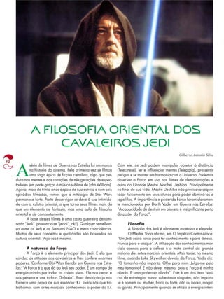A FILOSOFIA ORIENTAL DOS 
CAVALEIROS JEDI 
12 Asérie de filmes de Guerra nas Estrelas foi um marco 
na história do cinema. Pela primeira vez se filmou 
uma saga épica de ficção científica, algo que per-dura 
nas mentes e nos corações de três gerações de espec-tadores 
(em parte graças à música sublime de John Willians). 
Agora, mais de trinta anos depois de sua estréia e com seis 
episódios filmados, vemos que a mitologia de Star Wars 
permanece forte. Parte desse vigor se deve à sua intimida-de 
com a culutra oriental, o que torna seus filmes mais do 
que um elemento de fantasia, mas uma aula de filosofia 
oriental e de comportamento. 
A base desses filmes é uma casta guerreira denomi-nada 
“Jedi” (pronuncia-se “jedai”, ok?). Qualquer semelhan-ça 
entre os Jedi e os Samurai NÃO é mera coincidência. 
Muitos de seus conceitos e qualidades são baseados na 
cultura oriental. Veja você mesmo. 
A natureza da Força 
A Força é o elemento principal dos Jedi. É ela que 
conduz as atitudes dos cavaleiros e lhes confere enormes 
poderes. Conforme Obi-Wan Kenobi em Guerra nas Estre-las: 
“A Força é o que dá ao Jedi seu poder. É um campo de 
energia criado por todas as coisas vivas. Ela nos cerca e 
nos penetra e une toda a Galáxia”. Essa descrição já nos 
fornece uma prova de sua essência: Ki. Todos nós que tra-balhamos 
com artes marciais conhecemos o poder do Ki. 
Gilberto Antonio Silva 
Com ele, os Jedi podem manipular objetos à distância 
(Telecinese), ler e influenciar mentes (Telepatia), pressentir 
perigos e se manter em harmonia com o Universo. Podemos 
observar a Força em uso nos filmes de demonstrações e 
aulas do Grande Mestre Morihei Ueshiba. Principalmente 
no final de sua vida, Mestre Ueshiba não precisava sequer 
tocar fisicamente em seus alunos para poder dominá-los e 
repelí-los. A importância e poder da Força foram claramen-te 
mencionados por Darth Vader em Guerra nas Estrelas: 
“A capacidade de destruir um planeta é insignificante perto 
do poder da Força”. 
Filosofia 
A filosofia dos Jedi é altamente esotérica e elevada. 
O Mestre Yoda afirma, em O Império Contra-Ataca: 
“Um Jedi usa a força para ter conhecimento e para defesa. 
Nunca para o ataque”. A utilização dos conhecimentos mar-ciais 
apenas para a defesa é o mote central da grande 
maioria das artes marciais orientais. Mais tarde, no mesmo 
filme, quando Luke Skywalker duvida da Força, Yoda diz: 
“O tamanho não importa. Olhe para mim. Julga-me pelo 
meu tamanho? E não deve, mesmo, pois a Força é minha 
aliada. E uma poderosa aliada”. Este é um dos itens bási-cos 
da estratégia: nunca subestimar ninguém, não importa 
se é homem ou mulher, fraco ou forte, alto ou baixo, magro 
ou gordo. Principalmente quando se utiliza a energia interi- 
 
