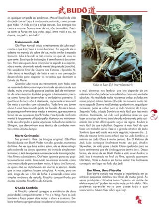 13 
or, qualquer um pode ser poderoso. Mas a filosofia de vida 
dos Jedi com a Força é ainda mais profunda, como prosse-gue 
Yoda: “A vida a cria e a faz crescer. Sua energia nos 
cerca e nos une. Somos seres de luz, não de matéria. Preci-sa 
sentir a Força em sua volta, aqui, entre você e eu, na 
árvore, na pedra, em tudo”. 
Treinamento Jedi 
Obi-Wan Kenobi inicia o treinamento de Luke expli-cando 
o que é a Força e como funciona. Em seguida ele o 
adestra no manejo do sabre de luz, muito similar à espada 
Samurai. Luke é levado a não confiar no que vê, mas no 
que sente. Esse tipo de colocação é semelhante à dos orien-tais. 
Para eles quem deve manipular a espada é o espírito, 
não a mente, através do estado mental de quietude (zanchin). 
Na seqüência final de Guerra nas Estrelas - Episódio IV, 
Luke deixa a tecnologia de lado e usa a sua percepção 
desenvolvida para disparar os torpedos que destroem a 
Estrela da Morte. 
Quando Luke inicia seu treinamento com Yoda, este 
se ressente da teimosia e impaciência de seu aluno e de sua 
idade, muito avançada para os padrões Jedi de treinamen-to. 
As artes marciais também pregam o treinamento preco-ce 
como forma de desenvolver o verdadeiro guerreiro. E 
qual faixa branca não é descrente, impaciente e teimoso? 
Em meio a corridas com obstáculos, Yoda leva seu jovem 
aluno à uma determinada parte da floresta. Ali ele é deixa-do 
para que enfrente seus medos e temores, que assumem a 
forma de seu oponente, Darth Vader. Esse tipo de confronto 
mental é largamente utilizado pelos tibetanos no treinamen-to 
de seus discípulos e pelos japoneses do budismo esotérico 
Shingon, que denominam essa técnica de combates men-tais 
como Dojutsu-Sempo. 
Morte Cerimonial 
No primeiro filme da trilogia original, Obi-Wan 
Kenobi duela com Darth Vader num dos grandes momentos 
do filme. Ao ver que Luke está a salvo, ele se deixa atingir 
pelo sabre de luz de seu oponente. Ao invés de simplesmen-te 
morrer, o Jedi desaparece numa espécie de transmigração. 
Nos filmes subseqüentes, Obi-Wan aparece para seu pupi-lo 
numa forma astral. Esse modo de encarar a morte, como 
uma necessidade para um bem maior, é típico dos Samurai, 
os quais não se importavam em morrer à serviço, desde 
que os seus objetivos fossem atingidos. A morte, para um 
Jedi, longe de ser o fim da linha, é encarada como uma 
simples mudança de estado, filosofia compartilhada por 
muitas correntes filosóficas do Oriente. 
O Lado Sombrio 
A filosofia oriental apregoa a existência de duas 
polaridades complementares: o Yin e o Yang. Para os Jedi 
também a força possui dois lados: o claro e o escuro. Em-bora 
tenhamos propensão a considerar o lado escuro como 
Yoda, o Lao-Tsé interplanetário 
o mal, devemos nos lembrar que isto depende de um 
referencial e não pode ser considerado como uma verdade 
absoluta. Na realidade todos nós temos ambos os lados em 
nosso próprio íntimo. Isso é colocado de maneira muito cla-ra 
na saga de Guerra nas Estrelas: qualquer um, a qualquer 
momento, pode se voltar para o Lado Sombrio da Força. 
Segundo Yoda, o Lado Sombrio é mais fácil, por isso mais 
atrativo. Realmente, na vida real podemos observar que 
fazer as coisas de forma considerada não-correta pela soci-edade 
não é tão difícil quanto seguir as regras. Roubar é 
mais fácil do que trabalhar. Enganar é mais fácil do que 
fazer um trabalho sério. Esse é o grande atrativo do Lado 
Sombrio (que está cada vez mais seguido, hoje em dia…). 
Mas da mesma forma como é fácil cair no Lado Sombrio, o 
retorno ao Lado Claro é muito penoso. Em O Retorno de 
Jedi, Luke consegue finalmente trazer seu pai, Anakin 
Skywalker, de volta para o Lado Claro apelando para os 
bons sentimentos que ele ainda guarda dentro de si. Dessa 
forma, ele deixa de ser Darth Vader e volta a ser Anakin, o 
Jedi. Isso é mostrado no final do filme, quando aparecem 
Obi-Wan, Yoda e Anakin em forma astral. Ele finalmente 
conseguiu seu lugar ao lado dos Jedi. 
Um Filme, Uma Filosofia 
Este breve estudo nos mostra a importância em se 
entrever pequenos detalhes nos filmes de modo geral. Às 
vezes produções criticadas como “apenas um monte de 
efeitos especiais” podem ter muito mais por trás delas. Nós 
podemos aprender muito com quase tudo o que 
vivenciamos. Quem tiver olhos que veja. 
 