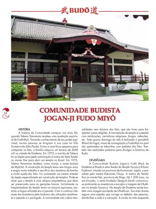 14 COMUNIDADE BUDISTA 
JOGAN-JI FUDO MIYÔ 
HISTORIA 
A história da Comunidade começou nos anos 60, 
quando Takeno Yamamoto recebeu uma revelação espiritu-al 
de Fudô-Myô. Tomando conhecimento de seu poder espi-ritual, 
muitas pessoas se dirigiam à sua casa na Vila 
Gumercindo (São Paulo). Como a casa ficou pequena para 
comportar os fiéis, a família adquiriu um terreno de 2600 
m2 na cidade de Diadema. Em 1972, o marido de Takeno 
foi ao Japão para pedir autorização à matriz da Seita Tendai 
no monte Hiei para abrir um templo no Brasil. Em 1975, 
Takeno Yamamoto recebeu, como monja, o nome budista 
de Myôchô. A construção do templo levou seis longos anos 
e exigiu muito trabalho e sacrifício dos membros da família 
e muita ajuda dos fiéis. Foi contratado um mestre artesão 
do Japão especializado em construção de templos. Pode-se 
dizer que o templo é uma relíquia arquitetônica que deve 
ser preservada para as gerações futuras. Inicialmente os 
freqüentadores do templo eram na maioria japoneses, por-tanto 
a língua utilizada era o japonês. Com o contínuo inte-resse 
dos brasileiros pelo budismo são utilizados atualmen-te 
o japonês e o português. A comunidade não cobra men-salidades 
nem dízimos dos fiéis, que são livres para fre-qüentar 
outras religiões. A manutenção do templo é custeada 
com retribuições, cerimônias religiosas, bingos, refeições, 
etc. Todo quarto domingo do mês é realizado o gomakitô 
(Ritual do Fogo), missa de consagração a Fudô-Myô na qual 
são queimadas as tabuinhas com pedidos dos fiéis. Tam-bém 
são realizadas palestras para divulgar a Doutrina de 
Buda. 
OFUDÔ-SAN 
A Comunidade Budista Jogan-ji Fudô Miyô de 
Diadema é filiada à seita Tendai do Templo Tyoujiu-ji Kihara 
Fudô-son, situada na província de Kumamoto, Japão, e pre-sidida 
pelo mestre Kakumoto Chuyu. A matriz da Tendai 
fica no monte Hiei, província de Shiga. Há 1.200 anos, na 
era Enryaku, o santo fundador Denguiô Daishi comunicou-se 
praticando as reverências e esculpiu a imagem de Ofudô-san 
no templo Tyoujiu-ji. No templo de Diadema existe tam-bém 
uma imagem esculpida de Ofudô-san. Sua mão direita 
segura uma espada que corrige os defeitos das pessoas, 
dando-Ihes a vida e a salvação. A corda na mão esquerda 
 