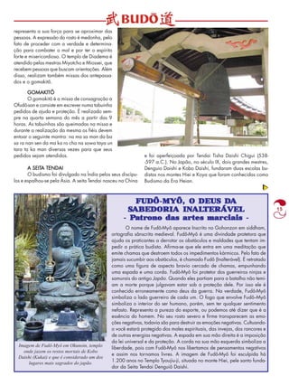15 
GOMAKlTÔ 
O gomakitô é a missa de consagração a 
Ofudô-san e consiste em escrever numa tabuinha 
pedidos de ajuda e proteção. É realizado sem-pre 
na quarta semana do mês a partir das 9 
horas. As tabuinhas são queimadas na missa e 
durante a realização da mesma os fiéis devem 
entoar o seguinte mantra: na ma sa man da ba 
sa ra nan sen da ma ka ro cha na sowa taya un 
tara ta ka man diversas vezes para que seus 
pedidos sejam atendidos. 
A SEITA TENDAI 
O budismo foi divulgado na Índia pelos seus discípu-los 
e espalhou-se pela Ásia. A seita Tendai nasceu na China 
FUDÔ-MYÔ, O DEUS DA 
SABEDORIA INALTERÁVEL 
- Patrono das artes marciais - 
O nome de Fudô-Myô aparece Inscrito no Gohonzon em siddham, 
ortografia sânscrita medieval. Fudô-Myô é uma divindade protetora que 
ajuda os praticantes a derrotar os obstáculos e maldades que tentam im-pedir 
a prática budista. Afirma-se que ele entra em uma meditação que 
emite chamas que destroem todos os impedimentos kármicos. Pelo fato de 
jamais sucumbir aos obstáculos, é chamado Fudô (Inalterável). É retratado 
como uma figura de aspecto bravio cercado de chamas, empunhando 
uma espada e uma corda. Fudô-Myô foi protetor dos guerreiros ninjas e 
samurais do antigo Japão. Quando eles partiam para a batalha não temi-am 
a morte porque julgavam estar sob a proteção dele. Por isso ele é 
conhecido erroneamente como deus da guerra. Na verdade, Fudô-Myô 
simboliza o lado guerreiro de cada um. O fogo que envolve Fudô--Myô 
simboliza o interior do ser humano, porém, sem ter qualquer sentimento 
nefasto. Representa a pureza do esporte, ou podemos até dizer que é a 
essência do homem. No seu rosto severo e firme transparecem as emo-ções 
negativas, todavia são para destruir as emoções negativas. Cultuando-o 
você estará protegido dos males espirituais, das invejas, dos rancores e 
de outras energias negativas. A espada em sua mão direita é a imposição 
da lei universal e da proteção. A corda na sua mão esquerda simboliza a 
liberdade, pois com Fudô-Myô nos libertamos de pensamentos negativos 
e assim nos tornamos livres. A imagem de Fudô-Myô foi esculpida há 
1.200 anos no Templo Tyoujiu-ji, situada no monte Hiei, pele santo funda-dor 
da Seita Tendai Denguiô Daishi. 
representa a sua força para se aproximar das 
pessoas. A expressão do rosto é medonha, pelo 
fato de proceder com a verdade e determina-ção 
para combater o mal e por ter o espírito 
forte e misericordioso. O templo de Diadema é 
atendido pelas mestras Miyotcho e Miossei, que 
recebem pessoas que buscam orientações. Além 
disso, realizam também missas dos antepassa-dos 
e o gomakitô. 
e foi aperfeiçoada por Tendai Tisha Daishi Chigui (538- 
-597 a.C.). No Japão, no século IX, dois grandes mestres, 
Denguio Daishi e Kobo Daishi, fundaram duas escolas bu-distas 
nos montes Hiei e Koya que foram conhecidas como 
Budismo da Era Heian. 
Imagem de Fudô-Myô em Okunoin, templo 
onde jazem os restos mortais de Kobo 
Daishi (Kukai) e que é considerado um dos 
lugares mais sagrados do japão. 
 