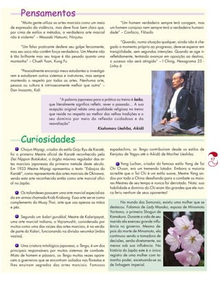 17 
Pensamentos 
“Muita gente utiliza as artes marciais como um meio 
de expressão da violência, mas deve ficar bem claro que, 
por cima de estilos e métodos, a verdadeira arte marcial 
não é violenta” – Masaaki Hatsumi, Ninjutsu 
“Um falso praticante desfere seu golpe ferozmente, 
mas seu soco não contêm força verdadeira. Um Mestre não 
é tão brilhante mas seu toque é tão pesado quanto uma 
montanha” – Chueh Yuan, Kung Fu 
“Pessoalmente encorajo meus estudantes a investiga-rem 
e estudarem outros sistemas e instrutores, mas sempre 
mantendo o respeito por todas as artes. Nenhuma arte, 
pessoa ou cultura é intrinsecamente melhor que outra” – 
Dan Inosanto, Kali 
“A palavra japonesa para a prática ou treino é keiko, 
que literalmente significa refletir, rever o passado… A sua 
acepção original relata uma qualidade religiosa no treino 
que reside no respeito ao melhor das velhas tradições e o 
seu domínio por meio da reflexão cuidadosa e da 
reavaliação” 
Curiosidades 
Kisshomaru Ueshiba, Aikidô 
Chojun Miyagi, criador do estilo Goju Ryu de Karatê, 
foi o primeiro Mestre oficial de Karatê reconhecido pela 
Dai Nippon Butokukai, o órgão máximo regulador das ar-tes 
marciais japonesas da primeira metade deste século. 
Em 1933 Mestre Miyagi apresentou o texto “Esboços do 
Karatê”, como representante das artes marciais de Okinawa, 
sendo esta arte reconhecida então como arte marcial ofici-al 
no Japão. 
Os tailandeses possuem uma arte marcial especializa-da 
em armas chamada Krab Krabong. Essa arte serve como 
complemento do Muay Thai, arte que usa apenas as mãos 
e pés. 
Segundo um kalari gurukkal, Mestre de Kalaripayat, 
uma arte marcial indiana, o Vajramushti, considerado por 
muitos como uma das raízes das artes marciais, é na verda-de 
parte do Kalari, funcionando na divisão verumkai (mãos 
vazias). 
Uma criatura mitológica japonesa, o Tengu, é um dos 
principais responsáveis por muitos sistemas de combate. 
Misto de homem e pássaro, os Tengu muitas vezes apare-cem 
a guerreiros que se encontram isolados nas florestas e 
lhes ensinam segredos das artes marciais. Famosos 
“Um homem verdadeiro sempre terá coragem, mas 
um homem corajoso nem sempre terá a verdadeira humani-dade” 
– Confúcio, Filósofo 
“Quando, numa situação qualquer, ainda não é che-gado 
o momento próprio ao progresso, deve-se esperar em 
tranqüilidade, sem segundas intenções. Quando se age ir-refletidamente, 
tentando avançar em oposição ao destino, 
o sucesso não será atingido” – I Ching, Hexagrama 25 - 
Linha 6 
espadachins, os Tengu contribuíram desde os estilos de 
Kenjutsu de Yagyu até o Aikidô de Morihei Ueshiba. 
Yang Luchan, criador do famoso estilo Yang de Tai 
Chi Chuan, era um tremendo lutador. Embora a maioria 
acredite que o Tai Chi é um estilo suave, Mestre Yang an-dou 
por toda a China desafiando para o combate os maio-res 
Mestres de seu tempo e nunca foi derrotado. Nota: sua 
habilidade e domínio do Chi eram tão grandes que ele nun-ca 
feriu nenhum de seus oponentes! 
No mundo dos Samurais, existiu uma mulher que se 
destacou. Falamos de Lady Masako, esposa de Minamoto 
Yoritomo, o primeiro Shogun de 
Kamakura. Durante a vida de seu 
marido ela exerceu grande influ-ência 
no governo. Mesmo de-pois 
da morte de Minamoto, ela 
continuou sendo a tomadora de 
decisões, senão diretamente, ao 
menos sob sua influência. Na 
história do Japão este é o único 
registro de uma mulher com ta-manho 
poder, excetuando-se as 
de linhagem imperial. 
 