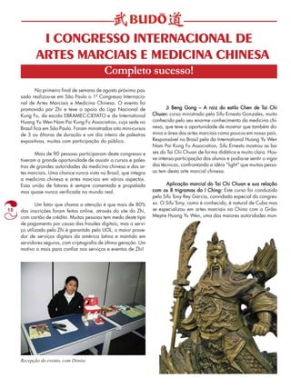 18 
I CONGRESSO INTERNACIONAL DE 
ARTES MARCIAIS E MEDICINA CHINESA 
Completo sucesso! 
No primeiro final de semana de agosto próximo pas-sado 
realizou-se em São Paulo o 1º Congresso Internacio-nal 
de Artes Marciais e Medicina Chinesa. O evento foi 
promovido por Zhi e teve o apoio da Liga Nacional de 
Kung Fu, da escola EBRAMEC-CIEFATO e da International 
Huang Yu Wen Nam Pai Kung Fu Association, cuja sede no 
Brasil fica em São Paulo. Foram ministrados oito mini-cursos 
de 3 ou 6horas de duração e um dia inteiro de palestras 
expositivas, muitas com participação do público. 
Mais de 90 pessoas participaram deste congresso e 
tiveram a grande oportunidade de assistir a cursos e pales-tras 
de grandes autoridades da medicina chinesa e das ar-tes 
marciais. Uma chance nunca vista no Brasil, que integra 
a medicina chinesa e artes marciais em vários aspectos. 
Essa união de fatores é sempre comentada e propalada 
mas quase nunca verificada no mundo real. 
Um fator que chama a atenção é que mais de 80% 
das inscrições foram feitas online, através do site do Zhi, 
com cartão de crédito. Muitas pessoas tem medo deste tipo 
de pagamento por causa das fraudes digitais, mas o servi-ço 
utilizado pelo Zhi é garantido pelo UOL, o maior prove-dor 
de serviços digitais da américa latina e mantido em 
servidores seguros, com criptografia de última geração. Um 
motivo a mais para confiar nos serviços e eventos de Zhi! 
Ji Beng Gong –––– A raiz do estilo Chen de Tai Chi 
Chuan: curso ministrado pelo Sifu Ernesto Gonzales, muito 
conhecido pelo seu enorme conhecimento da medicina chi-nesa, 
que teve a oportunidade de mostrar que também do-mina 
a área das artes marciais como poucos em nosso país. 
Responsável no Brasil pela da International Huang Yu Wen 
Nam Pai Kung Fu Association, Sifu Ernesto mostrou as ba-ses 
do Tai Chi Chuan de forma didática e muito clara. Hou-ve 
intensa participação dos alunos e podia-se sentir o vigor 
das técnicas, confrontando a idéia “light” que muitas pesso-as 
tem desta arte marcial chinesa. 
Aplicação marcial do Tai Chi Chuan e sua relação 
com os 8 trigramas do I Ching: Este curso foi conduzido 
pelo Sifu Tony Rey Garcia, convidado especial do congres-so. 
O Sifu Tony, como é conhecido, é natural de Cuba mas 
se especializou em artes marciais na China com o Grão- 
Mestre Huang Yu Wen, uma das maiores autoridades mun- 
Recepção do evento, com Denise 
 
