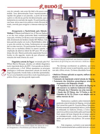 20 
ciais do cotovelo, esta arma tão letal e tão pouco compre-endida. 
Suas demonstrações foram impressionantes pela 
rapidez dos golpes e sua precisão, a ponto de tornar um 
suplício a vida de seu partner de demonstrações, que cons-tantemente 
era acertado de raspão. Os participantes pude-ram 
fazer vários exercícios práticos e taolu (formas) de co-tovelo, 
srevindo para revigorar o interesse neste tipo de téc-nica. 
Alongamento e flexibilidade pelo Método Bill 
Wallace: O Mestre José Roberto Lira, 6º Dan em Taekwondo 
e um dos mais antigos praticantes desta modalidade em 
nosso país, ministrou um de seus cursos mais especiais, apren-dido 
diretamente do lendário lutador Bill Wallace. Este sis-tema 
permite ampliar em muito a flexibilidade e obter mai-or 
grau de controle nos chutes, fundamentais em quase to-das 
as artes marciais. Os participantes ficaram muito satis-feitos 
com os resultados obtidos no mesmo instante, como 
ampliação de abertura lateral de 40º para 70º em pouco 
tempo de aula. Mesmo praticantes experientes ficaram do-loridos 
no dia seguinte, mostra de que utilizaram vários 
músculos de modo diverso do usual. 
Diagnóstico através da língua: ministrado pelo Prof. 
Wilson Marino Marques, abordou um método diagnóstico 
muito importante dentro da MTC. Com grande uso de técni-cas 
audiovisuais, o Prof. Wilson apresentou as principais 
patologias e síndromes observáveis através do estudo da 
língua do paciente, tirando todas as dúvidas apresentadas. 
Foi um curso bastante concorrido e muito importante para a 
prática clínica, que teve grande repercussão. 
No domingo aconteceram as palestras, que toma-ram 
todo o dia sem cansar os participantes, que se mantive-ram 
até o último minuto. Os temas abordados foram: 
• Medicina Chinesa aplicada ao esporte, melhora de ren-dimento 
e tratamento 
• Tratamento da hipertensão arterial através do Qigong 
• Tratamento dos distúrbios ginecológicos através da 
acupuntura e da fitoterapia chinesa 
• A importância do Qi e da prática do Qigong na 
arte marcial e na medicina tradicional chinesa 
• Utilização dos 5 Elementos nas artes marciais 
• Estudo das 32 Palmas, dos 12 Punhos e dos 10 
Cotovelos do Tai Chi Chuan e sua relação com os 
estilos marciais do Sul 
Destacamos a palestra sobre tratamento da hi-pertensão 
arterial através do Qigong, ministrada pelo 
Prof. Jaime Kuk e pelo Dr. Cassiano Mitsuo Takayassu. 
Ela teve esmerada apresentação teórica, profundamen-te 
embasada na medicina chinesa, e incluiu alguns 
exercícios práticos executados pelos participantes. Ao 
final, apesar de haver disposto de um tempo superior 
ao pré-determinado, ainda houve protesto dos pre-sentes 
que queriam mais práticas. Um sucesso de pú-blico. 
Este congresso, o primeiro a ser executado por 
Zhi, foi extremamente bem-sucedido tanto em sua acei- 
Mestre José Roberto Lira orienta alguns dos alunos do curso 
de Alongamento e Flexibilidade pelo Método Bill Wallace 
Dr. Ernesto Gonzales proferindo uma fantástica palestra sobre a 
importância do Qi Going nas artes marciais e medicina chinesa 
 