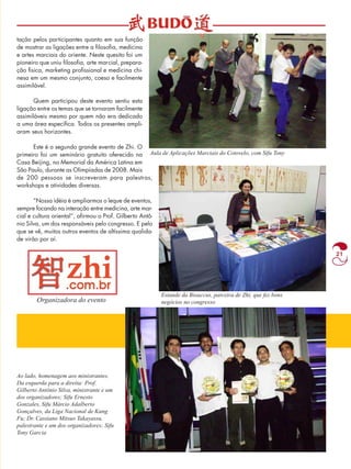 21 
tação pelos participantes quanto em sua função 
de mostrar as ligações entre a filosofia, medicina 
e artes marciais do oriente. Neste quesito foi um 
pioneiro que uniu filosofia, arte marcial, prepara-ção 
física, marketing profissional e medicina chi-nesa 
em um mesmo conjunto, coeso e facilmente 
assimilável. 
Quem participou deste evento sentiu esta 
ligação entre os temas que se tornaram facilmente 
assimiláveis mesmo por quem não era dedicado 
a uma área específica. Todos os presentes ampli-aram 
seus horizontes. 
Este é o segundo grande evento de Zhi. O 
primeiro foi um seminário gratuito oferecido na 
Casa Beijing, no Memorial da América Latina em 
São Paulo, durante as Olimpíadas de 2008. Mais 
de 200 pessoas se inscreveram para palestras, 
workshops e atividades diversas. 
“Nossa idéia é ampliarmos o leque de eventos, 
sempre focando na interação entre medicina, arte mar-cial 
e cultura oriental”, afirmou o Prof. Gilberto Antô-nio 
Silva, um dos responsáveis pelo congresso. E pelo 
que se vê, muitos outros eventos de altíssima qualida-de 
virão por aí. 
Organizadora do evento 
Aula de Aplicações Marciais do Cotovelo, com Sifu Tony 
Estande da Bioaccus, parceira de Zhi, que fez bons 
negócios no congresso 
Ao lado, homenagem aos ministrantes. 
Da esquerda para a direita: Prof. 
Gilberto Antônio Silva, ministrante e um 
dos organizadores; Sifu Ernesto 
Gonzales, Sifu Márcio Adalberto 
Gonçalves, da Liga Nacional de Kung 
Fu; Dr. Cassiano Mitsuo Takayassu, 
palestrante e um dos organizadores; Sifu 
Tony Garcia 
 