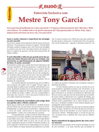 22 
Entrevista Exclusiva com 
Mestre Tony Garcia 
Enttrreeviissttaa 
Esta entrevista foi publicada na revista especial do 1o Congresso Internacional de Artes Marciais e Medi-cina 
Chinesa. Na verdade trata-se de apenas uma parte das 30 perguntas feitas ao Mestre Tony. Veja a 
Como o senhor colocaria a importância da estratégia 
na arte marcial? 
No primeiro capítulo de Sunzibinfa (A Arte da Guerra de Sunzi), 
afirma-se: “A arte da guerra se baseia no engano”. Partindo desta 
afirmação, podemos assegurar que a arte marcial sem estratégia 
é a mesma coisa que iniciar uma larga travessia sem bússola. A 
tática é a essência do guerreiro, sem ela não é possível falar de 
ataque e defesa. 
É muito difundida a idéia de que grande parte das po-sições 
dos Taolus (formas) não serve ao combate, mas 
unicamente ao aperfeiçoamento de alguma habilida-de 
física. O senhor concorda? 
Pessoalmente acredito que o estudo das formas tradicionais é de 
suprema importância. As formas preservam o arsenal técnico de 
um estilo, e são o meio de transmissão que os mestres deixam 
para transmitir suas experiências. Deve-se lembrar que as 
sequências são o produto de centenas de anos de investigação, 
em um tempo onde as artes marciais eram o eixo da sobrevivên-cia, 
tanto para os clãs familiares quanto para a elite militar. 
Acredito que o problema atual não esteja na repetição, mas no 
despertar da compreensão. 
Um arquiteto desenha uma planta do que será um edifício, 
mas as pessoas não podem viver no papel. Precisam seguir as 
instruções dadas no gráfico para consolidar materialmente a cons-trução. 
Igualmente acontece com os encadeamentos de técnicas, 
são simplesmente códigos de informação que contêm a essência 
de um método de ataque e defesa. Uma vez compreendidos e 
dominados seus recursos, o aluno não precisa manter-se fixo a 
uma ordem rotineira de movimentos. 
O senhor é herdeiro de uma tradição muito antiga. Qual 
sua opinião sobre o Wushu moderno? 
Aquilo que se conhece sob o termo Wushu é o resultado da evolu-ção 
de milhares de anos de história da arte marcial na China. 
Evidentemente, um sistema de tais características – idealizado para 
o cultivo da saúde, sobrevivência e desenvolvimento da 
espiritualidade – contém uma correta estrutura conceitual. 
Consequentemente, quando se trata da sobrevivência não 
há tempo para movimentos supérfluos nem destinados a enfeitar o 
ar que rodeia nosso corpo. O que aconteceria se um tigre decidis-se, 
justo antes de saltar sobre um cervo, dar um giro com seu 
corpo simplesmente porque é bonito? Certamente perderia em 
poucos segundos a eficácia de um simples golpe com suas garras, 
e o cervo obteria um tempo adicional que significaria sua salva-ção. 
O mesmo acontece com o Wushu de nossos dias, padroniza-do 
pelo governo chinês para o fortalecimento físico da popula-ção, 
tem-se transformado – segundo a demanda comercial – em 
um sistema de ginástica misturado com movimentos virtuosos e 
altamente decorativos. 
E é esta intenção que faz com que se converta em um es-porte 
excelente e agradável à primeira vista. No entanto, ao se 
estudar seu conteúdo marcial descobre-se que em sua estrutura 
geral acentuam-se as manobras acrobáticas em detrimento das 
técnicas marciais, pelo que não é de se estranhar que na atualida-de 
muitos mestres o denominem com o apelido de Wudao, que 
significa dança. Infelizmente, muitos acreditam que fazendo Wushu 
moderno estão compenetrados com a cultura chinesa e não sa-bem 
que a verdadeira tradição é muito distante daquela que a 
propaganda comercial desenha. 
Na antiguidade se acreditava que, para que uma pessoa pudesse 
chegar a mestre, necessitava um mínimo de dez anos de treino e 
dedicação. Hoje em dia abundam os cursos intensivos onde se 
improvisam “mestres”. Verdadeiramente, no mundo em que vive-mos, 
se aprecia mais a superfície das coisas que seu autêntico 
conteúdo. 
Qual a importância do qigong dentro das artes marci-ais 
chinesas? 
Da mesma forma que existem várias maneiras de chegar ao cume 
de uma montanha – e às vezes caminhos que nos perdem no 
íntegra desta entrevista em nosso site, www.zhi.com.br 
 