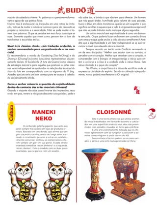 25 
nuscrito de sabedoria vivente. As palavras e o pensamento forma-vam 
o apoio da sua prática física. 
Ensinar não é enclausurar os discípulos em uma rotina de imita-ção, 
trata-se de mudar a natureza humana e para isto necessita-se 
projetar o raciocínio e a veracidade. Não se pode mudar o ho-mem 
com palavras. O que se percebe tem mais força que o que se 
ouve. Somente aqueles que vivem como pensam têm o dom de 
transformar a escuridão em luz. 
Qual livro clássico chinês, com tradução ocidental, o 
senhor recomendaria para um praticante de artes mar-ciais? 
Eu recomendaria o estudo do Daodejing [Tao-Te-Ching] e do 
Zhuangzi [Chuang-Tzu] como duas obras representativas do pen-samento 
taoísta. O Sunzibinfa [A Arte da Guerra] como clássico 
de estratégia marcial e para aqueles que praticam as artes inter-nas 
seria indispensável se aprofundar na relação das técnicas bá-sicas 
da luta em correspondência com os trigramas do Yi Jing. 
Acredito que isto seria um bom começo para ter acesso à sabedo-ria 
do pensamento chinês. 
Como o senhor colocaria a questão da espiritualidade 
dentro do contexto das artes marciais chinesas? 
Quando o viajante não sabe como livrar-se das impressões, reza 
e não tem paz, venera e não pode descartar suas paixões, pede e 
não sabe dar, e brinda o que não tem para oferecer. Um homem 
que não pode andar, humilhado pelo volume de suas paixões, 
busca a Deus em plena monotonia, queixa-se sem suspeitar o que 
significa escolher e esquece que a vida é um presente excepcional 
que não se pode disfrutar muito mais que alguns segundos. 
Um artista marcial sem espiritualidade é como um diaman-te 
sem polir. O que poderia fazer um homem sem conexão divina 
com uma arte que pode anular a vida de seus semelhantes? Acre-dito 
que a espiritualidade é um fator indispensável se se quer al-cançar 
o nível mais elevado de arte marcial. 
Sempre recordo um trecho onde Confúcio recomenda a 
um de seus discípulos: “Melhor que escutar com os ouvidos, é 
perceber com o coração. Melhor que perceber com o coração, é 
compreender com a Energia. A energia abriga o vácuo que con-tém 
o universo e o Dao é a unidade onde o vácuo flutua. Este 
vácuo ilimitado é o jejum do coração” 
No Wushu, o corpo físico é a tábua de sacrifício onde se 
expressa a claridade do espírito. Se não é cultivado adequada-mente, 
nunca poderá manifestar-se o Qi original. 
MANEKI 
NEKO 
CLOISONNÉ 
O conhecido gatinho japonês que anda aos 
pares sempre fez sucesso em lojas de produtos ori-entais. 
Baseado em uma lenda, que afirma que um 
gato coçando a orelha parece de longe estar ace-nando 
e convidando pessoas a entrar no estabele-cimento 
comercial, motivou os comerciantes a te-rem 
sempre um par em sua porta. A pata direita 
levantada simboliza “atrair dinheiro” e a esquerda, 
“atrair clientes”. Evite o modelo com as duas patas 
levantadas, que se parece com um assalto... 
Esta é uma técnica francesa que utiliza arames 
de metal trabalhados em forma de desenho e coloca-dos 
em uma superfície onde os seus vãos são preen-chidos 
com esmalte e levados ao forno para vitrificar. 
É uma arte extremamente delicada que os chi-neses 
aprenderam com os europeus e passaram a do-minar 
como ninguém à partir do século XIX. 
Seus motivos e formas podem ser os mais vari-ados 
e ainda é uma arte muito praticada na China. 
Culltturraa 
 