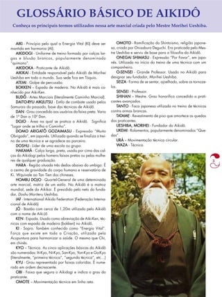 3 
GLOSSÁRIO BÁSICO DE AIKIDÔ 
Conheça os principais termos utilizados nessa arte marcial criada pelo Mestre Morihei Ueshiba. 
AIKI - Princípio pelo qual a Energia Vital (KI) deve ser 
mantida em harmonia (AI). 
AIKIDOGI - Uniforme de treino formado por calças lar-gas 
e blusão brancos, popularmente denominado 
“quimono”. 
AIKIDOKA - Praticante de Aikidô. 
AIKIKAI - Entidade responsável pelo Aikidô de Morihei 
Ueshiba em todo o mundo. Sua sede fica em Tóquio. 
ATEMI - Golpe de percussão. 
BOKKEN – Espada de madeira. No Aikidô é mais co-nhecido 
por Aiki-Ken. 
BUDÔ - Artes Marciais (literalmente Caminho Marcial). 
DAITO-RYU AIKIJUTSU - Estilo de combate usado pelos 
Samurais do passado, base das técnicas de Aikidô. 
DAN - Grau concedido aos usuários da faixa preta. Varia 
de 1º Dan a 10º Dan. 
DOJO - Área na qual se pratica o Aikidô. Significa 
“Lugar onde se trilha o Caminho”. 
DOMO ARIGATÔ GOZAIMASU - Expressão “Muito 
Obrigado”, em japonês. Utilizada quando se finaliza o trei-no 
de uma técnica e se agradece ao parceiro. 
DOSHU - Líder de uma escola ou grupo. 
HAKAMÁ - Calça larga, preta, usada por cima das cal-ças 
do Aikidogi pelos homens faixas pretas ou pelas mulhe-res 
de qualquer graduação. 
HARA - Região situada três dedos abaixo do umbigo. É 
o centro de gravidade do corpo humano e reservatório de 
Ki. Wquivale ao Tan Tien dos chineses. 
HOMBU DOJO - Quartel-General de uma determinada 
arte marcial, matriz de um estilo. No Aikidô é a matroz 
mundial, sede da Aikikai. É presidido pelo neto do funda-dor, 
Doshu Moriteru Ueshiba. 
IAF - International Aikido Federation (Federação Interna-cional 
de Aikidô) 
JÔ - Bastão com cerca de 1,20m utilizado pelo Aikidô 
com o nome de Aiki-Jô 
KEN - Espada. Usado como abreviação de Aiki-Ken, téc-nicas 
com espada de madeira (bokken) no Aikidô. 
KI - Sopro. Também conhecido como “Energia Vital”. 
Força que existe em toda a Criação, utilizada pela 
Acupuntura para harmonizar a saúde. O mesmo que Chi, 
em chinês. 
KYO – Técnica. As cinco aplicações básicas do Aikidô 
são numeradas: Iti-Kyo, Ni-Kyo, San-Kyo, Yon-Kyo e Go-Kyo 
(literalmente, “primeira técnica”, “segunda técnica”, etc…) 
KYU - Grau representado por faixas coloridas. É nume-rado 
em ordem decrescente. 
OBI - Faixa que segura o Aikidogi e indica o grau do 
praticante. 
OMOTE – Movimentação técnica em linha reta. 
OMOTO - Ramificação do Shintoismo, religião japone-sa, 
criado por Onisaburo Deguchi. Era praticada pelo Mes-tre 
Ueshiba e serviu de base para a filosofia do Aikidô. 
ONEGAI SHIMASU - Expressão “Por Favor”, em japo-nês. 
Utilizada no início do treino de uma técnica com um 
companheiro. 
O-SENSEI - Grande Professor. Usado no Aikidô para 
designar seu fundador, Morihei Ueshiba. 
SEIZA - Forma de se sentar, ajoelhado, sobre os tornoze-los. 
SENSEI - Professor. 
SHIHAN – Mestre. Grau honorífico concedido a prati-cantes 
avançados. 
TANTO - Faca japonesa utilizada no treino de técnicas 
contra armas brancas. 
TATAME - Revestimento de piso que amortece as quedas 
dos praticantes. 
UESHIBA, MORIHEI - Fundador do Aikidô. 
UKEMI - Rolamentos, popularmente denominados “Que-das”. 
URÁ – Movimentação técnica circular. 
WAZA - Técnica. 
 