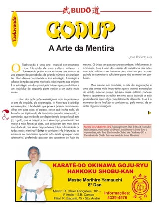 4 
A Arte da Mentira 
José Roberto Lira 
O Taekwondo é uma arte marcial extremamente 
rica. Nascida de uma cultura milenar, o 
Taekwondo possui características que muitas ve-zes 
passam despercebidos de grande número de pratican-tes. 
Uma dessas características é a estratégia. Estratégia é 
a base de todas as artes marciais, não importa sua origem. 
È a estratégia um dos principais fatores que possibilitam a 
um indivíduo de pequeno porte vencer a um outro muito 
maior. 
Uma das aplicações estratégicas mais importantes é 
a arte do engôdo, da enganação. A Natureza é pródiga 
em exemplos: a borboleta que parece possuir dois imensos 
olhos em suas asas; o baiacu, peixe que incha todo, do-brando 
ou triplicando de tamanho quando ameaçado; o 
camaleão, que muda de cor dependendo de que local este-ja; 
o gato, que se arrepia e arca seu corpo, parecendo bem 
maior e mais feroz; os cães, que procuram latir mais alto e 
mais forte do que seus companheiros. Qual a finalidade de 
todas essas mentiras? Evitar o combate! Na Natureza, as 
criaturas só combatem quando não existe qualquer outra 
alternativa, preferindo assustar seu oponente ou fugir ela 
mesma. O único ser que procura o combate, infelizmente, é 
o homem. Essa é uma das razões da existência das artes 
marciais: educar o ser humano para viver em paz, conse-guindo 
se controlar o suficiente para não se meter em con-fusão. 
Mas mesmo em combate, a arte da enganação é 
uma das armas mais importantes que o arsenal estratégico 
do artista marcial possui. Através desse artifício pode-se 
levar o oponente a acreditar em uma coisa quando se está 
pretendendo fazer algo completamente diferente. Esse é o 
momento de se finalizar o combate ou, pelo menos, de se 
obter alguma vantagem. 
Mestre José Roberto Lira é faixa preta 6o Dan UIAMA e um dos 
mais antigos praticantes do Brasil. Atualmente Mestre Lira é 
responsável pelo Lira Taekwondo Clube, em Diadema-SP, e 
Presidente da União Internacional de Artes Marciais 
Taaeekwondo 
GODDUUP 
 