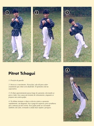 5 
1 2 3 
Pitrot Tchagui 
1- Posição de guarda 
2- Inicia-se o movimento. Nessa fase, não dá para saber 
exatamente que chute será desferido. O oponente está na 
espectativa. 
3- O chute aparentemente passa longe do oponente, desviando-se 
para o lado. Isso causa um instante de relaxamento, enquanto se 
prepara um contra-golpe. 
4- No último instante o chute se desvia contra o oponente, 
rapidamente, em diagonal. Isso o pega de surpresa, pois acreditava 
que a ameaça já não existia. Esse golpe pode ser executado 
também com salto, tornando-o ainda mais rápido e perigoso. 
4 
 