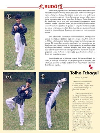 6 
Pense num jogo de xadrez. Existem aqueles que sabem os movi-mentos 
básicos e existem aqueles que estudam profundamente os prin-cípios 
estratégicos do jogo. Para estes, perder uma peça pode repre-sentar 
um caminho para a vitória. Para os que apenas sabem jogar, 
perder uma peça pode ser um sinal claro de derrota. Fazer determina-dos 
sacrifícios e lançar iscas para o oponente são partes muito impor-tantes 
do xadrez. Da mesma forma, no Taekwondo procura-se atrair o 
oponente com uma abertura de guarda ou um golpe mal-direcionado. 
Isso causa uma reação imediata dele, fazendo com que execute exa-tamente 
o movimento que desejamos para vencê-lo com um contra-ataque. 
No Taekwondo, chamamos essa característica estratégica de 
Godup. Sua tradução pode ser algo como enganação, finta ou menti-ra. 
O bom estrategista de Taekwondo nunca parte diretamente para o 
ataque. Ele aguarda o primeiro movimento do oponente que vai 
direcionar o seu contra-ataque. Se o oponente não se manifesta, deve-mos 
forçar uma reação. A melhor maneira para isso é lançar uma 
isca, fazendo-o acreditar que nos enganamos no movimento ou que o 
golpe está sendo desferido numa direção, quando subitamente ele se 
desvia e o pega de surpresa. 
Para aqueles que acham que o cerne do Taekwondo está nos 
chutes, é bom que saibam que isso é apenas parte do trabalho. Sem 
estratégia, o melhor chutador pode levar um nocaute sem saber nem 
de onde veio o golpe. 
1- Posição de guarda 
2- O início do movimento se 
dá lateralmente no Chute 
Circular (Tolho Tchagui). Note 
a posição vulnerável que o 
praticante assume. 
3- O chute termina num arco 
de 180º, passando pela linha 
central do taekwondista. Pela 
amplitude do movimento, esse 
chute é muito mais lento que o 
Frontal Circular e muito mais 
fácil de ser bloqueado. 
Raramente é utilizado numa 
competição e menos ainda 
num combate real. Nota-se 
que, embora em competições e 
na academia se dê o impacto 
dos chutes circulares com o 
dorso do pé, a atuação em 
combate exige que o impacto 
se dê no peito do pé, abaixo 
dos dedos levantados, para 
obter a correta penetração do 
golpe. 
1 
2 3 
Tolho Tchagui 
 