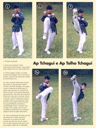 Ap Tchagui e Ap Tolho Tchagui 
7 
1 2 3 
1- Posição de guarda 
2- Início do movimento. Como 
mencionado anteriormente, essa posição 
pode originar diversos chutes diferentes. 
3- O mais simples e lógico é o Chute 
Frontal (Ap Tchagui). Esse é bem direto, 
embora a maioria dos oponentes estejam 
já esperando por ele. 
3a- Uma variação interessante é partir 
da posição 2 com um Chute Frontal 
Circular (Ap Tolho Tchagui). Esse golpe 
é pouco conhecido de praticantes de 
outras artes marciais. Ao contrário do 
Chute Circular convencional (mostrado 
anteriormente), este chute parte da parte 
frontal do corpo, daí o seu nome. Como 
se percebe, à partir da posição 2 não se 
consegue saber se será dado um Chute 
Frontal ou um Chute Frontal Circular. 
Essas possibilidades aumentam a 
probabilidade de que o oponente não 
consiga evitar o golpe, pois ele será 
escolhido na última hora em virtude de 
alguma brecha na defesa adversária. 
3b- Note na finalização do chute que este 
não ultrapassa a linha central do 
praticante, ao contrário do chute 
circular que descreve um arco maior. 
Por ser um movimento mais curto, ele é 
mais rápido e difícil de ser defendido. 
3a 3b 
 