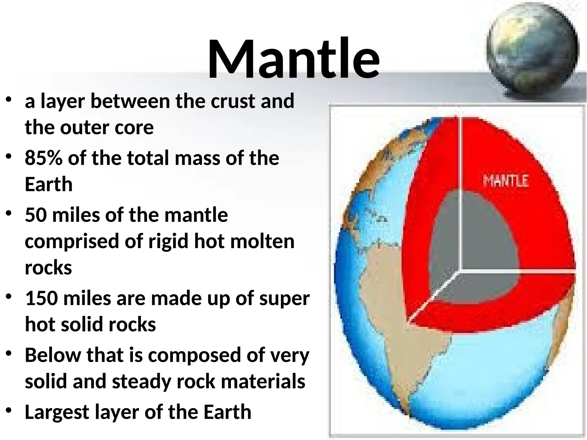 Mantle
• a layer between the crust and
the outer core
• 85% of the total mass of the
Earth
• 50 miles of the mantle
comprised of rigid hot molten
rocks
• 150 miles are made up of super
hot solid rocks
• Below that is composed of very
solid and steady rock materials
• Largest layer of the Earth
 