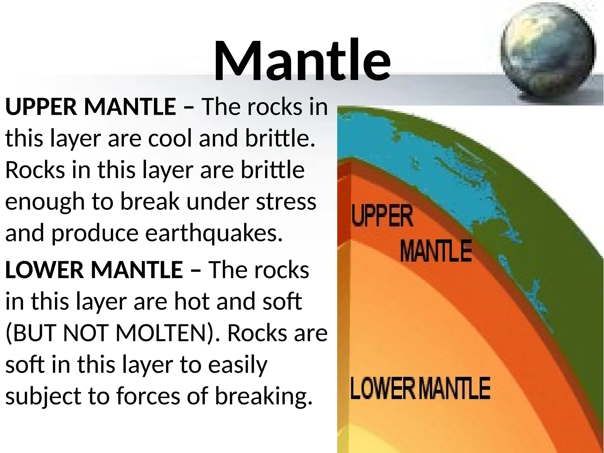 Mantle
UPPER MANTLE – The rocks in
this layer are cool and brittle.
Rocks in this layer are brittle
enough to break under stress
and produce earthquakes.
LOWER MANTLE – The rocks
in this layer are hot and soft
(BUT NOT MOLTEN). Rocks are
soft in this layer to easily
subject to forces of breaking.
 