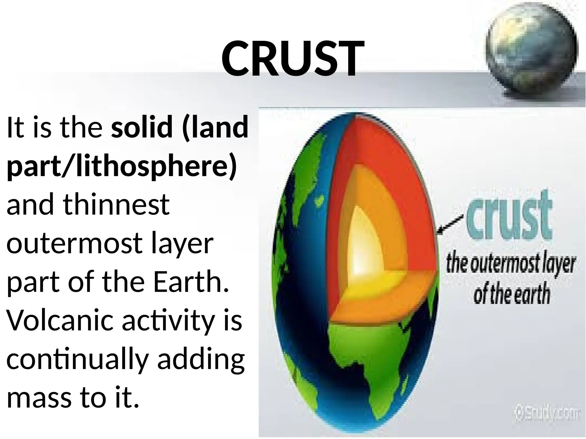 CRUST
It is the solid (land
part/lithosphere)
and thinnest
outermost layer
part of the Earth.
Volcanic activity is
continually adding
mass to it.
 