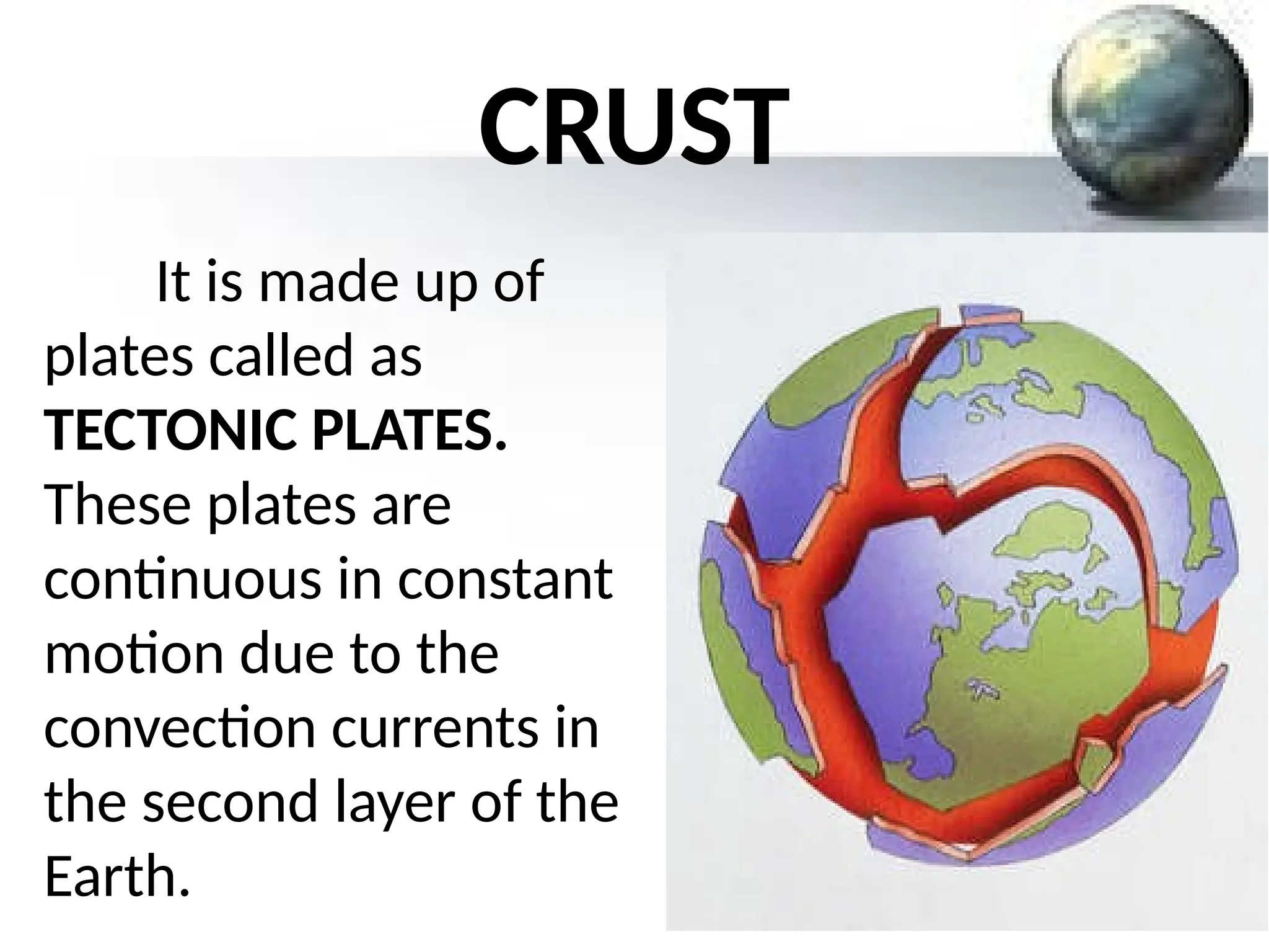 CRUST
It is made up of
plates called as
TECTONIC PLATES.
These plates are
continuous in constant
motion due to the
convection currents in
the second layer of the
Earth.
 
