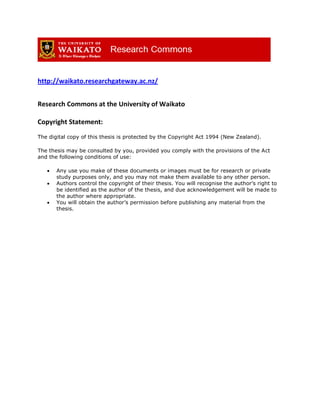 http://waikato.researchgateway.ac.nz/
Research Commons at the University of Waikato
Copyright Statement:
The digital copy of this thesis is protected by the Copyright Act 1994 (New Zealand).
The thesis may be consulted by you, provided you comply with the provisions of the Act
and the following conditions of use:
 Any use you make of these documents or images must be for research or private
study purposes only, and you may not make them available to any other person.
 Authors control the copyright of their thesis. You will recognise the author’s right to
be identified as the author of the thesis, and due acknowledgement will be made to
the author where appropriate.
 You will obtain the author’s permission before publishing any material from the
thesis.
 