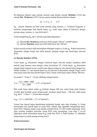 Topik 9. Drainase Permukaan - dkk
Teknik Irigasi dan Drainase
13
Di Indonesia dikenal suatu metoda rasional yang disebut metoda Melchior (1914) dan
metoda Der Weduwen (1937). Secara umum metoda Rasional ditulis sebagai :
Q a b q An n= . . . /2.7/
Qn : puncak limpasan (m3
/det) untuk perioda ulang tertentu; a : koefisien limpasan; b:
koefisien pengurangan luas daerah hujan; qn: curah hujan dalam m3
/(det.km2
) dengan
perioda ulang tertentu; A : luas DAS (km2
).
Untuk menghitung Qn ada 2 metoda yang dapat digunakan :
(1) Metoda Der Weduwen untuk luas DAS sampai 100 km2
(10.000 hektar)
(2) Metoda Melchior untuk luas DAS lebih besar dari 100 km2
.
Kedua metoda tersebut telah menetapkan hubungan empiris a, b dan qn. Waktu konsentrasi
dinyatakan sebagai fungsi dari debit puncak, panjang sungai dan kemiringan rata-rata
DAS.
(1) Metoda Melchior (1914):
Curah hujan qn dinyatakan sebagai intensitas hujan rata-rata sampai terjadinya debit
puncak yang lamanya sama dengan waktu konsentrasi (T). Curah hujan qn dinyatakan
sebagai hujan terpusat (point rainfall) dan dikonversikan ke luas daerah hujan dengan b.q.
Dalam Gambar 2.1, luas daerah hujan b.q (m3
/(det.km2
)) dinyatakan sebagai fungsi waktu
lama hujan (jam) dan luas daerah hujan F (km2
) untuk curah hujan sehari sebesar 200 mm.
b.q untuk F = 0 dan T = 24 jam, dihitung sebagai berikut :
b q.
.
.=
× ×
×
=
0 2 1000 1000
24 3600
2 31 m3
/(det.km2
)
Bila curah hujan dalam sehari qn berbeda dengan 200 mm, maka harga pada Gambar
tersebut akan berubah secara proporsional, misalnya untuk hujan = 240 mm, maka harga
b.qn dari F = 0 dan T = 24 jam akan menjadi
b.qn = 2.31 x (240/200) = 2.77 m3
/(det.km2
)
Variasi luas daerah hujan diperkirakan berbentuk bundar atau elips (Gambar 2). Untuk
menemukan luas daerah hujan di suatu DAS, sebuah elips digambar mengelilingi batas-
batas DAS. Panjang sumbu yang pendek minimal harus 2/3 dari sumbu terpanjang. Garis
elips tersebut mungkin memintas ujung DAS yang memanjang. Luas elips F (π.a.b)
digunakan untuk menentukan harga b.qn untuk luas DAS A. Pada Gambar 2.1, diberikan
harga-harga b.q untuk masing-masing luas F.
Waktu Konsentrasi :
 