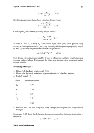 Topik 9. Drainase Permukaan - dkk
Teknik Irigasi dan Drainase
19
a
b qn
= −
+
1
41
7
.
.
/2.9/
Koefisien pengurangan daerah hujan b dihitung dengan rumus:
b
t
t
A
A
=
+
+
+
+
120
1
9
120
/2.10/
Curah hujan qn (m3
/(det.km2
)) dihitung dengan rumus :
q
R
t
n
n
=
+240
67 65
145
.
.
/2.11/
di mana A : luas DAS (km2
), Rn : maksimum hujan sehari (mm) untuk periode ulang
tertentu, t : lamanya curah hujan (jam) yang mempunyai hubungan dengan panjang sungai
(L, km) , Q (m3
/det) dan gradient Melchior (I) sebagai berikut :
t L Q I= − −
0 25 0 125 0 25
. . .
/2.12/
Perlu diingat bahwa t dalam metoda Der Weduwen adalah saat-saat kritis curah hujan yang
mengacu pada terjadinya debit puncak. Ini tidak sama dengan waktu konsentrasi dalam
metoda Melchior.
Prosedur perhitungan :
1. Hitung A, L dan I dari peta topografi DAS.
2. Hitung nilai Rn (mm), maksimum hujan sehari untuk perioda ulang tertentu
3. Buatlah harga t = 0
Hitung dengan persamaan
qn /2.11/
b /2.10/
a /2.9/
Qn /2.7/
t /2.12/
4. Gunakan nilai t ini, dan ulangi lagi tahap 3 sampai nilai dugaan sama dengan nilai t
hitungan
Persamaan /2.12/ dapat disederhanakan dengan mengasumsikan hubungan tetap antara L
dengan A :
L A= 1904 0 5
. .
/2.13/
 