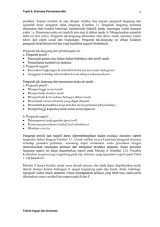 Topik 9. Drainase Permukaan-dkk
Teknik Irigasi dan Drainase
2
produksi. Tujuan tersebut di atas dicapai melalui dua macam pengaruh langsung dan
sejumlah besar pengaruh tidak langsung (Gambar 1). Pengaruh langsung terutama
ditentukan oleh kondisi hidrologi, karakteristik hidrolik tanah, rancangan sistim drainase
yakni : a. Penurunan muka air tanah di atas atau di dalam tanah, b. Mengeluarkan sejumlah
debit air dari sistim. Pengaruh tak-langsung ditentukan oleh iklim, tanah, tanaman, kultur
teknis dan aspek sosial dan lingkungan. Pengaruh tak-langsung ini dibagi kedalam
pengaruh berakibat positif dan yang berakibat negatif (berbahaya).
Pengaruh tak-langsung dari pembuangan air :
a. Pengaruh positif :
• Pencucian garam atau bahan-bahan berbahaya dari profil tanah
• Pemanfaatan kembali air drainase
b. Pengaruh negatif :
• Kerusakan lingkungan di sebelah hilir karena tercemari oleh garam
• Gangguan terhadap infrastruktur karena adanya saluran-saluran
Pengaruh tak-langsung dari penurunan muka air tanah :
a. Pengaruh positif :
• Mempertinggi aerasi tanah
• Memperbaiki struktur tanah
• Memperbaiki ketersediaan Nitrogen dalam tanah
• Menambah variasi tanaman yang dapat ditanam
• Menambah kemudahan kerja alat dan mesin pertanian (Workability)
• Mempertinggi kapasitas tanah untuk menyimpan air
b. Pengaruh negatif :
• Dekomposisi tanah gambut (peat soil)
• Penurunan permukaan tanah (Land subsidence)
• Oksidasi cat-clay
Pengaruh positif dan negatif harus dipertimbanghkan dalam evaluasi ekonomi seperti
tergambar dalam diagram Gambar 1.1. Untuk melihat secara kuantitatif pengaruh drainase
terhadap produksi pertanian, seseorang dapat melakukan suatu percobaan dengan
memvariasikan rancangan drainase dan mengukur produksi tanaman. Suatu prosedur
langsung seperti ini dapat digambarkan seperti pada Metoda A (Gambar 1.2). Variable
keteknikan (engineering) tergantung pada tipe drainase yang digunakan seperti pada Tabel
1.1 di bawah ini.
Metoda A hanya berlaku untuk suatu daerah tertentu dan tidak dapat diaplikasikan untuk
daerah lainnya karena hubungan A sangat tergantung pada tipe tanah, iklim, hidrologi,
topografi, kultur teknis tanaman. Untuk mendapatkan aplikasi yang lebih luas, maka perlu
diintrodusir suatu variabel lain seperti pada B dan C.
 