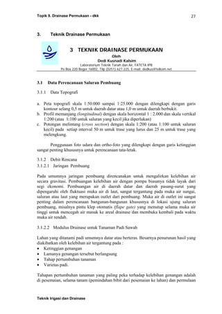 Topik 9. Drainase Permukaan - dkk
Teknik Irigasi dan Drainase
27
3. Teknik Drainase Permukaan
3 TEKNIK DRAINASE PERMUKAAN
Oleh
Dedi Kusnadi Kalsim
Laboratorium Teknik Tanah dan Air, FATETA IPB
Po Box 220 Bogor 16002, Tilp (0251) 627.225, E-mail: dedkus@telkom.net
3.1 Data Perencanaan Saluran Pembuang
3.1.1 Data Topografi
a. Peta topografi skala 1:50.000 sampai 1:25.000 dengan dilengkapi dengan garis
kontour selang 0,5 m untuk daerah datar atau 1,0 m untuk daerah berbukit.
b. Profil memanjang (longitudinal) dengan skala horizontal 1 : 2.000 dan skala vertikal
1:200 (atau 1:100 untuk saluran yang kecil jika diperlukan)
c. Potongan melintang (cross section) dengan skala 1:200 (atau 1:100 untuk saluran
kecil) pada setiap interval 50 m untuk trase yang lurus dan 25 m untuk trase yang
melengkung.
Penggunaan foto udara dan ortho-foto yang dilengkapi dengan garis ketinggian
sangat penting khususnya untuk perencanaan tata-letak.
3.1.2 Debit Rencana
3.1.2.1 Jaringan Pembuang
Pada umumnya jaringan pembuang direncanakan untuk mengalirkan kelebihan air
secara gravitasi. Pembuangan kelebihan air dengan pompa biasanya tidak layak dari
segi ekonomi. Pembuangan air di daerah datar dan daerah pasang-surut yang
dipengaruhi oleh fluktuasi muka air di laut, sangat tergantung pada muka air sungai,
saluran atau laut yang merupakan outlet dari pembuang. Muka air di outlet ini sangat
penting dalam perencanaan bangunan-bangunan khususnya di lokasi ujung saluran
pembuang, misalnya pintu klep otomatis (flape gate) yang menutup selama muka air
tinggi untuk mencegah air masuk ke areal drainase dan membuka kembali pada waktu
muka air rendah.
3.1.2.2 Modulus Drainase untuk Tanaman Padi Sawah
Lahan yang ditanami padi umumnya datar atau berteras. Besarnya penurunan hasil yang
diakibatkan oleh kelebihan air tergantung pada :
• Ketinggian genangan
• Lamanya genangan tersebut berlangsung
• Tahap pertumbuhan tanaman
• Varietas padi.
Tahapan pertumbuhan tanaman yang paling peka terhadap kelebihan genangan adalah
di pesemaian, selama tanam (pemindahan bibit dari pesemaian ke lahan) dan permulaan
 