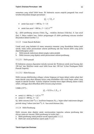 Topik 9. Drainase Permukaan - dkk
Teknik Irigasi dan Drainase
30
sementara yang relatif lebih besar. Di Indonesia secara empirik pengaruh luas areal
tersebut dinyatakan dengan persamaan :
Q f D Ad m= . .
• untuk luas areal <= 400 ha, f = 1.0
• untuk luas areal > 400 ha , f = 1.62 A-0,08
Qd : debit pembuang rencana (l/det); Dm : modulus drainase (l/det.ha); A: luas areal
(ha); f: faktor reduksi luas. Faktor pengurangan (f) debit pembuang rencana tersebut
dinyatakan dalam Gambar 3.2.
3.1.2.3 Untuk Daerah Berbukit
Untuk areal yang berbukit di mana umumnya tanaman yang diusahakan bukan padi
sawah, maka untuk perencanaan saluran pembuang ada dua macam debit yang perlu
dipertimbangkan yakni :
a. Debit puncak maksimum dalam jangka waktu pendek
b. Debit rencana yang dipakai untuk perencanaan saluran pembuang.
3.1.2.3.1 Debit puncak
Di Indonesia umunya digunakan metoda rasional der Weduwen untuk areal kurang dari
100 km2
dan Melchior untuk areal lebih besar dari 100 km2
(Lihat Pendugaan Debit
Puncak Empirik).
3.1.2.3.2 Debit Rencana
Debit rencana didefinisikan sebagai volume limpasan air hujan dalam waktu sehari dari
suatu daerah yang akan dibuang airnya yang disebabkan oleh curah hujan sehari yang
terjadi di daerah tersebut. Volume limpasan tersebut harus dapat dibuang dalam waktu
sehari, sehingga akan dihasilkan debit rencana yang konstan.
USBR (1977) :
Q a f R Ad = 0 116 1 5, . . . .( )
• untuk A ≥ 400 ha, f = 1,62 A -0,08
• untuk A < 400 ha, f = 1,0
Qd: debit rencana (l.det-1); a : koefisien limpasan; R(1)5: hujan sehari maksimum dengan
periode ulang 5 tahun (mm.hari-1); A : luas areal drainase (ha).
3.1.2.4 Debit Pembuang
Debit rencana akan dipakai untuk merencanakan kapasitas saluran pembuang dan
elevasi muka air rencana. Debit pembuang ini terdiri dari :
a. Debit pembuang untuk petakan sawah seperti pada 3.1.2.2
b. Debit dari areal perbukitan seperti pada 3.1.2.3.
 