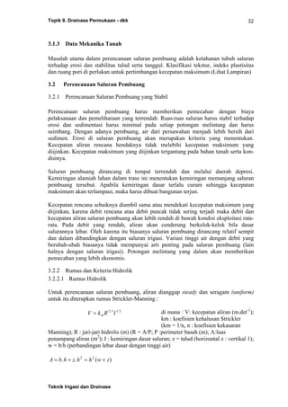 Topik 9. Drainase Permukaan - dkk
Teknik Irigasi dan Drainase
32
3.1.3 Data Mekanika Tanah
Masalah utama dalam perencanaan saluran pembuang adalah ketahanan tubuh saluran
terhadap erosi dan stabilitas talud serta tanggul. Klasifikasi tekstur, indeks plastisitas
dan ruang pori di perlukan untuk pertimbangan kecepatan maksimum (Lihat Lampiran)
3.2 Perencanaan Saluran Pembuang
3.2.1 Perencanaan Saluran Pembuang yang Stabil
Perencanaan saluran pembuang harus memberikan pemecahan dengan biaya
pelaksanaan dan pemeliharaan yang terrendah. Ruas-ruas saluran harus stabil terhadap
erosi dan sedimentasi harus minimal pada setiap potongan melintang dan harus
seimbang. Dengan adanya pembuang, air dari persawahan menjadi lebih bersih dari
sedimen. Erosi di saluran pembuang akan merupakan kriteria yang menentukan.
Kecepatan aliran rencana hendaknya tidak melebihi kecepatan maksimum yang
diijinkan. Kecepatan maksimum yang diijinkan tergantung pada bahan tanah serta kon-
disinya.
Saluran pembuang dirancang di tempat terrendah dan melalui daerah depresi.
Kemiringan alamiah lahan dalam trase ini menentukan kemiringan memanjang saluran
pembuang tersebut. Apabila kemiringan dasar terlalu curam sehingga kecepatan
maksimum akan terlampaui, maka harus dibuat bangunan terjun.
Kecepatan rencana sebaiknya diambil sama atau mendekati kecepatan maksimum yang
diijinkan, karena debit rencana atau debit puncak tidak sering terjadi maka debit dan
kecepatan aliran saluran pembuang akan lebih rendah di bawah kondisi eksploitasi rata-
rata. Pada debit yang rendah, aliran akan cenderung berkelok-kelok bila dasar
salurannya lebar. Oleh karena itu biasanya saluran pembuang dirancang relatif sempit
dan dalam dibandingkan dengan saluran irigasi. Variasi tinggi air dengan debit yang
berubah-ubah biasanya tidak mempunyai arti penting pada saluran pembuang (lain
halnya dengan saluran irigasi). Potongan melintang yang dalam akan memberikan
pemecahan yang lebih ekonomis.
3.2.2 Rumus dan Kriteria Hidrolik
3.2.2.1 Rumus Hidrolik
Untuk perencanaan saluran pembuang, aliran dianggap steady dan seragam (uniform)
untuk itu diterapkan rumus Strickler-Manning :
di mana : V: kecepatan aliran (m.det-1
);
km : koefisien kehalusan Strickler
(km = 1/n, n : koefisien kekasaran
Manning); R : jari-jari hidrolis (m) (R = A/P; P :perimeter basah (m); A:luas
penampang aliran (m2
); I : kemiringan dasar saluran; z = talud (horizontal z : vertikal 1);
w = b/h (perbandingan lebar dasar dengan tinggi air)
A b h z h h w z= + = +. . ( )2 2
V k R Im= 2 3 1 2/ /
 