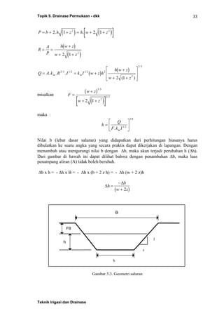Topik 9. Drainase Permukaan - dkk
Teknik Irigasi dan Drainase
33
( ) ( )[ ]P b h z h w z= + + = + +2 1 2 12 2
. .
( )
( )
R
A
P
h w z
w z
= =
+
+ +2 1 2
( )
( )
Q A k R I k I w z h
h w z
w z
m m= = +
+
+ +
⎡
⎣
⎢
⎢
⎤
⎦
⎥
⎥
. . .
( )
/ / /
/
2 3 1 2 1 2 2
2
2 3
2 1
misalkan
( )
( )[ ]
F
w z
w z
=
+
+ +
5 3
2
2 3
2 1
/
/
maka :
h
Q
F k Im
=
⎡
⎣
⎢
⎤
⎦
⎥
. /
/
1 2
3 8
Nilai b (lebar dasar saluran) yang didapatkan dari perhitungan biasanya harus
dibulatkan ke suatu angka yang secara praktis dapat dikerjakan di lapangan. Dengan
menambah atau mengurangi nilai b dengan Δb, maka akan terjadi perubahan h (Δh).
Dari gambar di bawah ini dapat dilihat bahwa dengan penambahan Δb, maka luas
penampang aliran (A) tidak boleh berubah.
Δb x h = - Δh x B = - Δh x (b + 2 z h) = - Δh (w + 2 z)h
( )
Δ
Δ
h
b
w z
=
−
+ 2
Gambar 3.3. Geometri saluran
B
b
h
FB
1
z
 