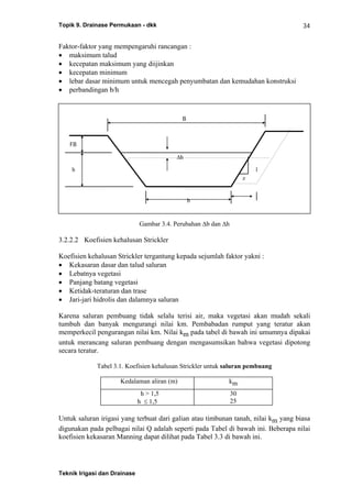 Topik 9. Drainase Permukaan - dkk
Teknik Irigasi dan Drainase
34
B
h
FB
1
z
b
Δh
Faktor-faktor yang mempengaruhi rancangan :
• maksimum talud
• kecepatan maksimum yang diijinkan
• kecepatan minimum
• lebar dasar minimum untuk mencegah penyumbatan dan kemudahan konstruksi
• perbandingan b/h
Gambar 3.4. Perubahan Δb dan Δh
3.2.2.2 Koefisien kehalusan Strickler
Koefisien kehalusan Strickler tergantung kepada sejumlah faktor yakni :
• Kekasaran dasar dan talud saluran
• Lebatnya vegetasi
• Panjang batang vegetasi
• Ketidak-teraturan dan trase
• Jari-jari hidrolis dan dalamnya saluran
Karena saluran pembuang tidak selalu terisi air, maka vegetasi akan mudah sekali
tumbuh dan banyak mengurangi nilai km. Pembabadan rumput yang teratur akan
memperkecil pengurangan nilai km. Nilai km pada tabel di bawah ini umumnya dipakai
untuk merancang saluran pembuang dengan mengasumsikan bahwa vegetasi dipotong
secara teratur.
Tabel 3.1. Koefisien kehalusan Strickler untuk saluran pembuang
Kedalaman aliran (m) km
h > 1,5
h ≤ 1,5
30
25
Untuk saluran irigasi yang terbuat dari galian atau timbunan tanah, nilai km yang biasa
digunakan pada pelbagai nilai Q adalah seperti pada Tabel di bawah ini. Beberapa nilai
koefisien kekasaran Manning dapat dilihat pada Tabel 3.3 di bawah ini.
 