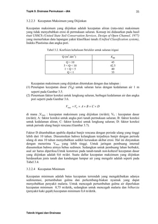 Topik 9. Drainase Permukaan - dkk
Teknik Irigasi dan Drainase
35
3.2.2.3 Kecepatan Maksimum yang Diijinkan
Kecepatan maksimum yang diijinkan adalah kecepatan aliran (rata-rata) maksimum
yang tidak menyebabkan erosi di permukaan saluran. Konsep ini didasarkan pada hasil
riset USSCS (United State Soil Conservation Services, Design of Open Channel, 1977)
yang memerlukan data lapangan yakni klasifikasi tanah (Unified Classification system),
Indeks Plastisitas dan angka pori.
Tabel 3.2. Koefisien kehalusan Strickler untuk saluran irigasi
Q (m3
.det-1
) Km
Q > 10
5 < Q < 10
1 < Q < 5
Q < 1
45
42.5
40
35
Kecepatan maksimum yang diijinkan ditentukan dengan dua tahapan :
(1) Penetapan kecepatan dasar (Vb) untuk saluran lurus dengan kedalaman air 1 m
seperti pada Gambar 3.5.
(2) Penentuan faktor koreksi untuk lengkung saluran, berbagai kedalaman air dan angka
pori seperti pada Gambar 3.6.
V V A B C Dbmax = × × × ×
di mana ,Vmax : kecepatan maksimum yang diijinkan (m/det); Vb : kecepatan dasar
(m/det); A: faktor koreksi untuk angka pori tanah permukaan saluran; B: faktor koreksi
untuk kedalaman aliran; C: faktor koreksi untuk lengkung saluran; D: faktor koreksi
untuk periode ulang banjir rencana (Gambar 3.7).
Faktor D ditambahkan apabila dipakai banjir rencana dengan periode ulang yang tinggi
lebih dari 10 tahun. Diasumsikan bahwa kelangkaan terjadinya banjir dengan periode
ulang di atas 10 tahun menyebabkan sedikit kerusakan akibat erosi. Hal ini dinyatakan
dengan menerima Vmax yang lebih tinggi. Untuk jaringan pembuang internal
diasumsikan bahwa airnya bebas sedimen. Sedangkan untuk pembuang lahan berbukit,
asal air harus diperiksa.Untuk konstrusi pada tanah-tanah non-kohesif kecepatan dasar
yang diijinkan adalah 0,6 m/det. Suatu daftar kecepatan maksimum yang diijinkan
berdasarkan jenis tanah dan kandungan lumpur air yang mengalir adalah seperti pada
Tabel 3.4.
3.2.2.4 Kecepatan Minimum
Kecepatan minimum adalah batas kecepatan terrendah yang mengakibatkan adanya
sedimentasi, pertumbuhan gulma dan perkembang-biakan nyamuk yang dapat
menyebabkan penyakit malaria. Untuk mencegah pertumbuhan gulma air diperlukan
kecepatan minimum 0,75 m/detik, sedangkan untuk mencegah malaria dan bilharzia
(penyakit kaki gajah) kecepatan minimum 0,4 m/detik.
 