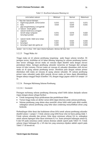 Topik 9. Drainase Permukaan - dkk
Teknik Irigasi dan Drainase
36
Tabel 3.3. Koefisien kekasaran Manning (n)
Jenis bahan saluran Minimum Normal Maksimum
1. Pipa dan Saluran Berlapis :
• logam,kayu,plastik, semen,beton
• bata
• pipa bergelombang (corrugated)
2. Saluran tanah galian :
• saluran tanah,lurus,seragam
bersih tanpa rumputan
berumput pendek
• saluran tanah, tidak lurus tanpa
vegetasi
• berumput
• berumput rapat dan gulma air
0,010
0,025
0,016
0,022
0,023
0,025
0,030
0,013
0,030
0,024
0,018
0,027
0,025
0,030
0,035
0,015
0,035
0,020
0,023
0,030
0,033
0,040
Sumber : Ven Te Chow, 1959. Open Channel Hydraulics. McGraw Hill, New York
3.2.2.5 Tinggi Muka Air
Tinggi muka air di saluran pembuang tergantung pada fungsi saluran tersebut. Di
jaringan tersier, kelebihan air di lahan dibuang langsung ke saluran pembuang kuarter
atau tersier sehingga elevasi muka air rencana dapat diambil sama dengan elevasi
permukaan lahan. Jaringan pembuang sekunder menerima air buangan dari jaringan
tersier di loksi tertentu. Elevasi muka air rencana di sekunder ditentukan oleh elevasi
muka air di ujung saluran pembuang tersier. Demikian pula dengan saluran primer
ditentukan oleh muka air rencana di ujung saluran sekunder. Di saluran pembuang
primer (atau sekunder) pada debit puncak elevasi muka air harus dapat dikendalikan
dengan adanya tanggul banjir (Gambar 3.8), dengan tinggi jagaan sektar 0,4 sampai 1,0
m.
3.2.2.6 Potongan Melintang Saluran Pembuang
3.2.2.6.1 Geometri
Potongan melintang saluran pembuang dirancang relatif lebih dalam daripada saluran
irigasi dengan alasan sebagai berikut :
• Untuk mengurangi biaya pelaksanaan dan pembebasan lahan
• Variasi tinggi muka air akibat variasi debit dapat diterima untuk saluran pembuang
• Saluran pembuang yang dalam akan memiliki aliran lebih stabil pada debit rendah,
sedangkan saluran pembuang yang lebar akan cenderung menyebabkan aliran yang
berkelok.
Perbandingan lebar dasar dan kedalaman aliran (b/h) untuk saluran pembuang sekunder
diambil antara 1 sampai 3. Untuk saluran yang lebih besar nilai ini harus paling tidak 3.
Untuk saluran sekunder dan primer, lebar dasar minimum sebesar 0,6 m, sedangkan
untuk saluran lapangan lebar dasar minimum 0,3 m. Suatu petunjuk hubungan antara Q,
h dan b/h pada umumnya untuk saluran drainase adalah seperti pada Tabel 3.6. Untuk
saluran irigasi hubungan Q, z, b/h dan km yang umumnya dipakai adalah seperti pada
Tabel 3.7 di bawah ini.
 