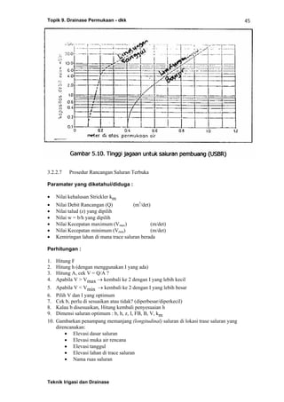 Topik 9. Drainase Permukaan - dkk
Teknik Irigasi dan Drainase
45
3.2.2.7 Prosedur Rancangan Saluran Terbuka
Paramater yang diketahui/diduga :
• Nilai kehalusan Strickler km
• Nilai Debit Rancangan (Q) (m3
/det)
• Nilai talud (z) yang dipilih
• Nilai w = b/h yang dipilih
• Nilai Kecepatan maximum (Vmax) (m/det)
• Nilai Kecepatan minimum (Vmin) (m/det)
• Kemiringan lahan di mana trace saluran berada
Perhitungan :
1. Hitung F
2. Hitung h (dengan menggunakan I yang ada)
3. Hitung A, cek V = Q/A ?
4. Apabila V > Vmax → kembali ke 2 dengan I yang lebih kecil
5. Apabila V < Vmin → kembali ke 2 dengan I yang lebih besar
6. Pilih V dan I yang optimum
7. Cek b, perlu di sesuaikan atau tidak? (diperbesar/diperkecil)
8. Kalau b disesuaikan, Hitung kembali penyesuaian h
9. Dimensi saluran optimum : b, h, z, I, FB, B, V, km
10. Gambarkan penampang memanjang (longitudinal) saluran di lokasi trase saluran yang
direncanakan:
• Elevasi dasar saluran
• Elevasi muka air rencana
• Elevasi tanggul
• Elevasi lahan di trace saluran
• Nama ruas saluran
 