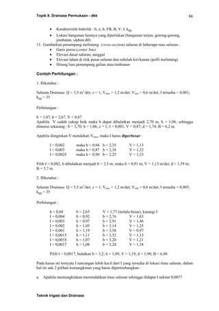 Topik 9. Drainase Permukaan - dkk
Teknik Irigasi dan Drainase
46
• Karakteristik hidrolik : b, z, h, FB, B, V, I, km
• Lokasi bangunan lainnya yang diperlukan (bangunan terjun, gorong-gorong,
jembatan, siphon dll)
11. Gambarkan penampang melintang (cross-section) saluran di beberapa ruas saluran :
• Garis poros (center line)
• Elevasi dasar saluran, tanggul
• Elevasi lahan di titik pusat saluran dan sebelah kiri/kanan (pofil melintang)
• Hitung luas penampang galian atau timbunan
Contoh Perhitungan :
1. Diketahui :
Saluran Drainase: Q = 3,5 m3
/det; z = 1; Vmax = 1,2 m/det; Vmin = 0,6 m/det; I tersedia = 0,001;
km = 35
Perhitungan :
h = 1,07, b = 2,67, V = 0,87
Apabila V sudah cukup baik maka b dapat dibulatkan menjadi 2,70 m, h = 1,06, sehingga
dimensi sekarang : b = 2,70; h = 1,06; z = 1; I = 0,001; V = 0,87; d = 1,74; B = 6,2 m.
Apabila diinginkan V mendekati Vmax, maka I harus diperbesar :
I = 0,002 maka h = 0,94 b = 2,35 V = 1,13
I = 0,003 maka h = 0,87 b = 2,18 V = 1,32
I = 0,0025 maka h = 0,90 b = 2,25 V = 1,23
Pilih I = 0,002; b dibulatkan menjadi b = 2,5 m; maka h = 0,91 m; V = 1,13 m/det, d = 1,59 m;
B = 5,7 m.
2. Diketahui :
Saluran Drainase: Q = 5,5 m3
/det; z = 1; Vmax = 1,2 m/det; Vmin = 0,6 m/det; I tersedia = 0,005;
km = 35
Perhitungan :
h = 0,88 b = 2,65 V = 1,77 (terlalu besar), kurangi I
I = 0,004 h = 0,92 b = 2,76 V = 1,63
I = 0,003 h = 0,97 b = 2,91 V = 1,46
I = 0,002 h = 1,05 b = 3,14 V = 1,25
I = 0,001 h = 1,19 b = 3,58 V = 0,97
I = 0,0015 h = 1,11 b = 3,32 V = 1,13
I = 0,0018 h = 1,07 b = 3,20 V = 1,21
I = 0,0017 h = 1,08 b = 3,24 V = 1,18
Pilih I = 0,0017, bulatkan b = 3,2; h = 1,09; V = 1,19; d = 1,90; B = 6,80
Pada kasus ini ternyata I rancangan lebih kecil dari I yang tersedia di lokasi trase saluran, dalam
hal ini ada 2 pilihan kemungkinan yang harus dipertimbangkan :
a. Apabila memungkinkan memindahkan trase saluran sehingga didapat I sekitar 0,0017
 