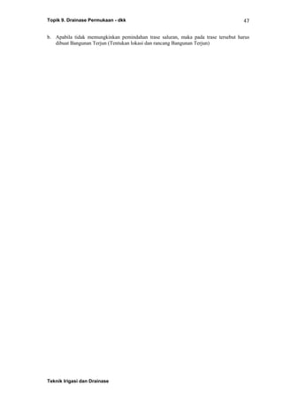 Topik 9. Drainase Permukaan - dkk
Teknik Irigasi dan Drainase
47
b. Apabila tidak memungkinkan pemindahan trase saluran, maka pada trase tersebut harus
dibuat Bangunan Terjun (Tentukan lokasi dan rancang Bangunan Terjun)
 