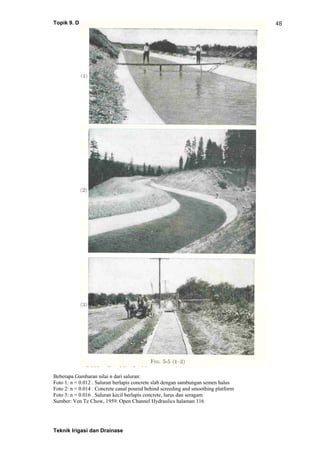 Topik 9. Drainase Permukaan - dkk
Teknik Irigasi dan Drainase
48
Beberapa Gambaran nilai n dari saluran:
Foto 1: n = 0.012 . Saluran berlapis concrete slab dengan sambungan semen halus
Foto 2: n = 0.014 . Concrete canal poured behind screeding and smoothing platform
Foto 3: n = 0.016 . Saluran kecil berlapis concrete, lurus dan seragam
Sumber: Ven Te Chow, 1959. Open Channel Hydraulics halaman 116
 