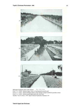 Topik 9. Drainase Permukaan - dkk
Teknik Irigasi dan Drainase
49
Beberapa Gambaran nilai n dari saluran:
Foto 7: n = 0.020 . Saluran irigasi, lurus, in hard packed smooth sand
Foto 8: n = 0.022 . Saluran berlapis plaster semen dengan rumput tumbuh di pecahan semen
Foto 9: n = 0.024 . Saluran tanah digali pada silty clay loam
Sumber: Ven Te Chow, 1959. Open Channel Hydraulics halaman 118
 